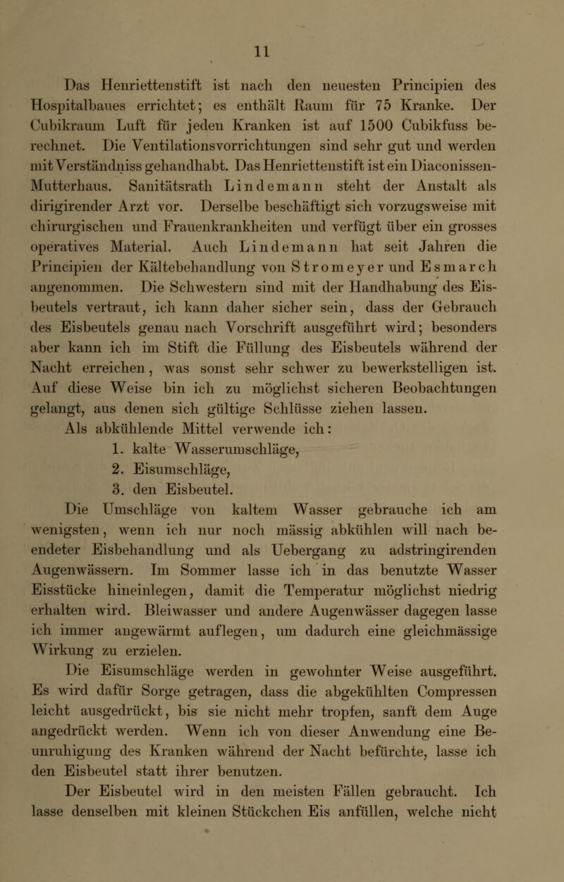 Das Henrietten stift ist nach den neuesten Principien des Hospitalbaues errichtet; es enthält Raum für 75 Kranke. Der Cubikraum Luft für jeden Kranken ist auf 1500 Cubikfuss be- rechnet. Die Ventilationsvorrichtungen sind sehr gut und werden mit Verständniss gehandhabt. Das Henriettenstift ist ein Diaconissen- Mutterhaus. Sanitätsrath Lindemann steht der Anstalt als dirigirender Arzt vor. Derselbe beschäftigt sich vorzugsweise mit chirurgischen und Frauenkrankheiten und verfügt über ein grosses operatives Material. Auch Lindemann hat seit Jahren die Principien der Kältebehandlung von Stromeyer und Esmarch angenommen. Die Schwestern sind mit der Handhabung des Eis- beutels vertraut, ich kann daher sicher seih, dass der Gebrauch des Eisbeutels genau nach Vorschrift ausgeführt wird; besonders aber kann ich im Stift die Füllung des Eisbeutels während der Nacht erreichen, was sonst sehr schwer zu bewerkstelligen ist. Auf diese Weise bin ich zu möglichst sicheren Beobachtungen gelangt, aus denen sich gültige Schlüsse ziehen lassen. Als abkühlende Mittel verwende ich: 1. kalte Wasserumschläge, 2. Eisumschläge, 3. den Eisbeutel. Die Umschläge von kaltem Wasser gebrauche ich am wenigsten, wenn ich nur noch massig abkühlen will nach be- endeter Eisbehandlung und als Uebergang zu adstringirenden Augenwässern. Im Sommer lasse ich in das benutzte Wasser Eisstücke hineinlegen, damit die Temperatur möglichst niedrig erhalten wird. Bleiwasser und andere Augenwässer dagegen lasse ich immer angewärmt auflegen, um dadurch eine gleichmässige Wirkung zu erzielen. Die Eisumschläge werden in gewohnter Weise ausgeführt. Es wird dafür Sorge getragen, dass die abgekühlten Compressen leicht ausgedrückt, bis sie nicht mehr tropfen, sanft dem Auge angedrückt werden. Wenn ich von dieser Anwendung eine Be- unruhigung des Kranken während der Nacht befürchte, lasse ich den Eisbeutel statt ihrer benutzen. Der Eisbeutel wird in den meisten Fällen gebraucht. Ich lasse denselben mit kleinen Stückchen Eis anfüllen, welche nicht