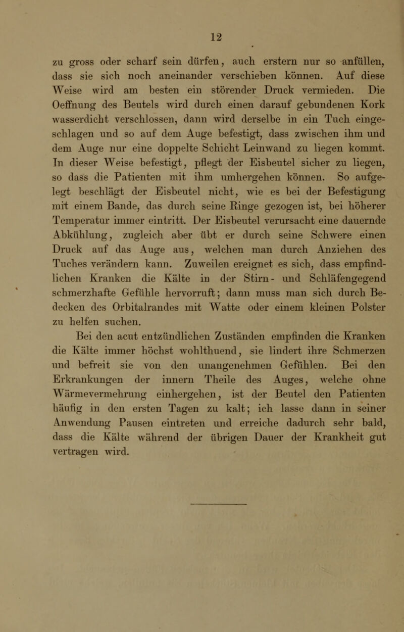 zu gross oder scharf sein dürfen, auch erstem nur so anfüllen, dass sie sich noch aneinander verschieben können. Auf diese Weise wird am besten ein störender Druck vermieden. Die Oeffnung des Beutels wird durch einen darauf gebundenen Kork wasserdicht verschlossen, dann wird derselbe in ein Tuch einge- schlagen und so auf dem Auge befestigt, dass zwischen ihm und dem Auge nur eine doppelte Schicht Leinwand zu liegen kommt. In dieser Weise befestigt, pflegt der Eisbeutel sicher zu liegen, so dass die Patienten mit ihm umhergehen können. So aufge- legt beschlägt der Eisbeutel nicht, wie es bei der Befestigung mit einem Bande, das durch seine Ringe gezogen ist, bei höherer Temperatur immer eintritt. Der Eisbeutel verursacht eine dauernde Abkühlung, zugleich aber übt er durch seine Schwere einen Druck auf das Auge aus, welchen man durch Anziehen des Tuches verändern kann. Zuweilen ereignet es sich, dass empfind- lichen Kranken die Kälte in der Stirn- und Schläfengegend schmerzhafte Gefühle hervorruft; dann muss man sich durch Be- decken des Orbitalrandes mit Watte oder einem kleinen Polster zu helfen suchen. Bei den acut entzündlichen Zuständen empfinden die Kranken die Kälte immer höchst wohlthuend, sie lindert ihre Schmerzen und befreit sie von den unangenehmen Gefühlen. Bei den Erkrankungen der innern Theile des Auges, welche ohne Wärmevermehrung einhergehen, ist der Beutel den Patienten häufig in den ersten Tagen zu kalt; ich lasse dann in seiner Anwendung Pausen eintreten und erreiche dadurch sehr bald, dass die Kälte während der übrigen Dauer der Krankheit gut vertragen wird.