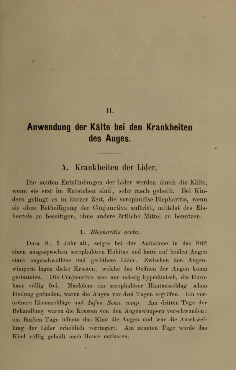 IL Anwendung der Kälte bei den Krankheiten des Auges. A. Krankheiten der Lider. Die acuten Entzündungen der Lider werden durch die Kälte7 wenn sie erst im Entstehen sind, sehr rasch geheilt. Bei Kin- dern gelingt es in kurzer Zeit, die scrophulöse Blepharitis, wenn sie ohne Betheiligung der Conjunctiva auftritt, mittelst des Eis- beutels zu beseitigen, ohne andere örtliche Mittel zu benutzen. 1. Blepharitis acuta. Dora 8., 5 Jahr alt, zeigte bei der Aufnahme in das Stift einen ausgesprochen scrophulösen Habitus und hatte auf beiden Augen stark angeschwollene und geröthete Lider. Zwischen den Augen- wimpern lagen dicke Krusten, welche das Oeffhen der Augen kaum gestatteten. Die Conjunctiva war nur massig hyperämisch, die Horn- haut völlig frei. Nachdem ein scrophulöser Hautausschlag schon Heilung gefunden, waren die Augen vor drei Tagen ergriffen. Ich ver- ordnete Eisumschlage und Infus. Senn. comp. Am dritten Tage der Behandlung waren die Krusten von den Augenwimpern verschwunden; am fünften Tage öffnete das Kind die Augen und war die Anschwel- lung der Lider erheblich verringert. Am neunten Tage wurde das Kind völlig geheilt nach Hause entlassen.