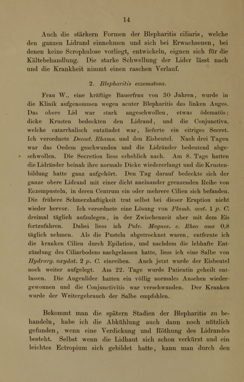 Auch die stärkern Formen der Blepharitis ciliaris, welche den ganzen Lidrand einnehmen und sich bei Erwachsenen, bei denen keine Scrophulose vorliegt, entwickeln, eignen sich für die Kältebehandlung. Die starke Schwellung der Lider lässt nach und die Krankheit nimmt einen raschen Verlauf. 2. Blepharitis eczematosa. Frau W., eine kräftige Bauerfrau von 30 Jahren, wurde in die Klinik aufgenommen wegen acuter Blepharitis des linken Auges. Das obere Lid war stark angeschwollen, etwas ödematös; dicke Krusten bedeckten den Lidrand, und die Conjunctiva, welche catarrhalisch entzündet war, lieferte ein eitriges Secret. Ich verordnete Decoct. Rhamn. und den Eisbeutel. Nach drei Tagen war das Oedem geschwunden und die Lidränder bedeutend abge- schwollen. Die Secretion liess erheblich nach. Am 8. Tage hatten die Lidränder beinah ihre normale Dicke wiedererlangt und die Krusten- bildung hatte ganz aufgehört. Den Tag darauf bedeckte sich der ganze obere Lidrand mit einer dicht aneinander grenzenden Keine von Eczempusteln, in deren Centrum ein oder mehrere Cilien sich befanden. Die frühere Schmerzhaftigkeit trat selbst bei dieser Eruption nicht wieder hervor. Ich verordnete eine Lösung von Plumb. acet. 1 p. C. dreimal täglich aufzulegen, in der Zwischenzeit aber mit dem Eis fortzufahren. Dabei liess ich Pulv. Magnes. c. Eheo ana 0,8 täglich nehmen. Als die Pusteln abgetrocknet waren, entfernte ich die kranken Cilien durch Epilation, und nachdem die lebhafte Ent- zündung des Ciliarbodens nachgelassen hatte, liess ich eine Salbe von Hydrarg. oxydat. 2 p. C. einreiben. Auch jetzt wurde der Eisbeutel noch weiter aufgelegt. Am 22. Tage wurde Patientin geheilt ent- lassen. Die Augenlider hatten ein völlig normales Ansehen wieder- gewonnen und die Conjunctivitis war verschwunden. Der Kranken wurde der Weitergebrauch der Salbe empfohlen. Bekommt man die spätem Stadien der Blepharitis zu be- handeln, habe ich die Abkühlung auch dann noch nützlich gefunden, wenn eine Verdickung und Röthung des Lidrandes besteht. Selbst wenn die Lidhaut sich schon verkürzt und ein leichtes Ectropium sich gebildet hatte, kann man durch den