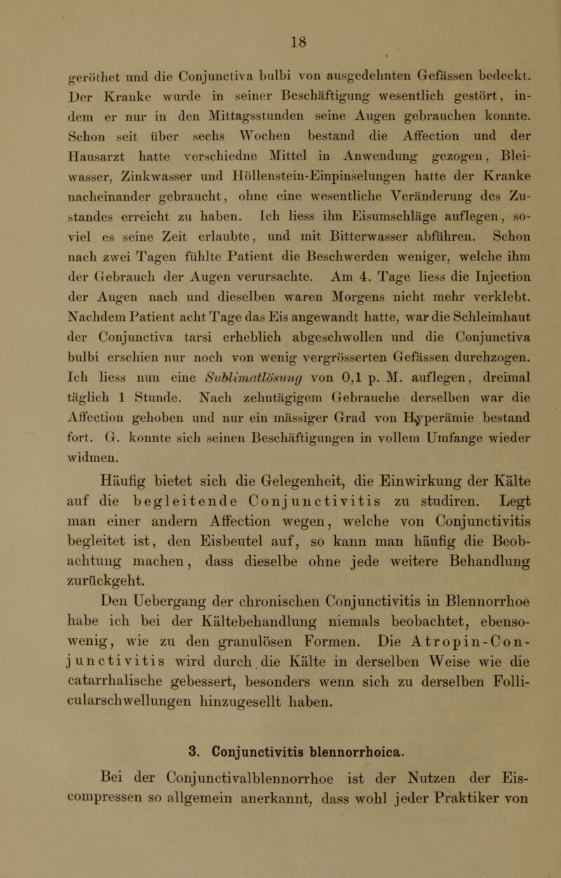 geröthet und die Conjunctiva bulbi von ausgedehnten Gefässen bedeckt. Der Kranke wurde in seiner Beschäftigung wesentlich gestört, in- dem er nur in den Mittagsstunden seine Augen gebrauchen konnte. Schon seit über sechs Wochen bestand die Affection und der Hausarzt hatte verschiedne Mittel in Anwendung gezogen, Blei- wasser, Zinkwasser und Höllenstein-Einpinselungen hatte der Kranke nacheinander gebraucht, ohne eine wesentliche Veränderung des Zu standes erreicht zu haben. Ich Hess ihn Eisumschläge auflegen, so- viel es seine Zeit erlaubte, und mit Bitterwasser abführen. Schon nach zwei Tagen fühlte Patient die Beschwerden weniger, welche ihm der Gebrauch der Augen verursachte. Am 4. Tage liess die Injection der Augen nach und dieselben waren Morgens nicht mehr verklebt. Nachdem Patient acht Tage das Eis angewandt hatte, war die Schleimhaut der Conjunctiva tarsi erheblich abgeschwollen und die Conjunctiva bulbi erschien nur noch von wenig vergrösserten Gefässen durchzogen. Ich liess nun eine Sublimatlösiing von 0,1 p. M. auflegen, dreimal täglich 1 Stunde. Nach zehntägigem Gebrauche derselben war die Affection gehoben und nur ein massiger Grad von Hyperämie bestand fort. G. konnte sich seinen Beschäftigungen in vollem Umfange wieder widmen. Häufig bietet sich die Gelegenheit, die Einwirkung der Kälte auf die begleitende Conjunctivitis zu studiren. Legt man einer andern Affection wegen, welche von Conjunctivitis begleitet ist, den Eisbeutel auf, so kann man häufig die Beob- achtung machen, dass dieselbe ohne jede wettere Behandlung zurückgeht. Den Uebergang der chronischen Conjunctivitis in Blennorrhoe habe ich bei der Kältebehandlung niemals beobachtet, ebenso- wenig, wie zu den granulösen Formen. Die Atropin-Con- junctivitis wird durch.die Kälte in derselben Weise wie die catarrhalische gebessert, besonders wenn sich zu derselben Folli- cularschwellungen hinzugesellt haben. 3. Conjunctivitis blennorrhoica. Bei der Conjunctivalblennorrhoe ist der Nutzen der Eis- compressen so allgemein anerkannt, dass wohl jeder Praktiker von
