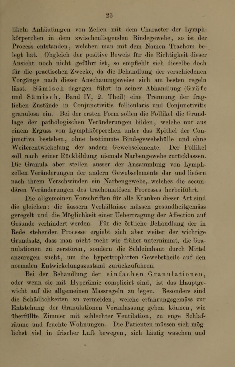 likeln Anhäufungen von Zellen mit dem Charaeter der Lymph- körperchen iii dem zwisclienliegenden Bindegewebe, so ist der Process entstanden, welchen man mit dem Namen Trachom be- legt hat. Obgleich der positive Beweis für die Richtigkeit dieser Ansicht noch nicht geführt ist, so empfiehlt sich dieselbe doch für die practischen Zwecke, da die Behandlung der verschiedenen Vorgänge nach dieser Anschauungsweise sich am besten regeln lässt. Sämisch dagegen führt in seiner Abhandlung (Gräfe und Sämisch, Band IV, 2. Theil) eine Trennung der frag- lichen Zustände in Conjunctivitis follicularis und Conjunctivitis granulosa ein. Bei der ersten Form sollen die Follikel die Grund- lage der pathologischen Veränderungen bilden, welche nur aus einem Erguss von Lymphkörperchen unter das Epithel der Con- junctiva bestehen, ohne bestimmte Bindegewebshülle und ohne Weiterentwickelung der andern Gewebselemente. Der Follikel soll nach seiner Rückbildung niemals Narbengewebe zurücklassen. Die Granula aber stellen ausser der Ansammlung von Lymph- zellen Veränderungen der andern Gewebselemente dar und liefern nach ihrem Verschwinden ein Narbengewebe, welches die secun- dären Veränderungen des trachomatösen Processes herbeiführt. Die allgemeinen Vorschriften für alle Kranken dieser Art sind die gleichen: die äussern Verhältnisse müssen gesundheitgemäss geregelt und die Möglichkeit einer Uebertragung der Affection auf Gesunde verhindert werden. Für die örtliche Behandlung der in Rede stehenden Processe ergiebt sich aber weiter der wichtige Grundsatz, dass man nicht mehr wie früher unternimmt, die Gra- nulationen zu zerstören, sondern die Schleimhaut durch Mittel anzuregen sucht, um die hypertrophirten Gewebstheile auf den normalen Entwickelungszustand zurückzuführen. Bei der Behandlung der einfachen Granulationen, oder wenn sie mit Hyperämie complicirt sind, ist das Hauptge- wicht auf die allgemeinen Massregeln zu legen. Besonders sind die Schädlichkeiten zu vermeiden, welche erfahrungsgemäss zur Entstehung der Granulationen Veranlassung geben können, wie überfüllte Zimmer mit schlechter Ventilation, zu enge Schlaf- räume und feuchte Wohnungen. Die Patienten müssen sich mög- lichst viel in frischer Luft bewegen, sich häufig waschen und