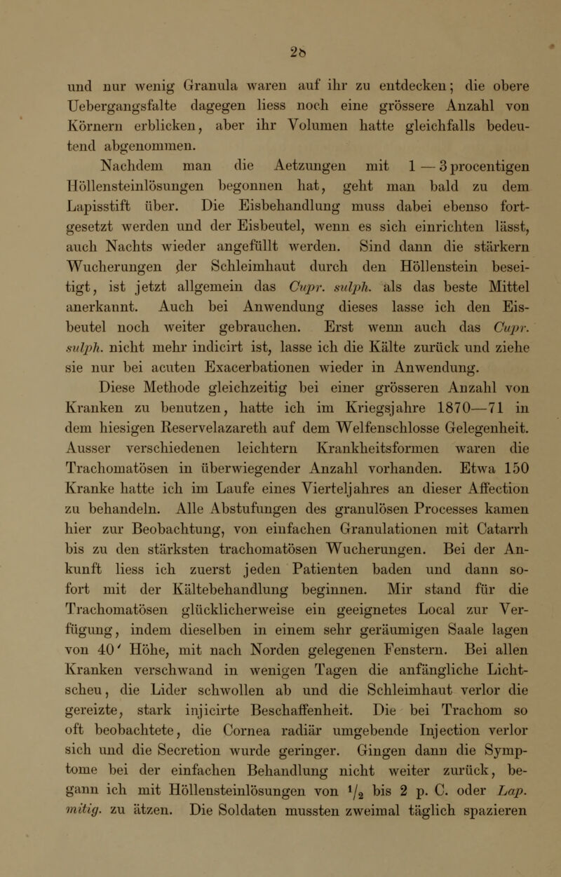 2b und nur wenig Granula waren auf ihr zu entdecken; die obere Uebergangsfalte dagegen Hess noch eine grössere Anzahl von Körnern erblicken, aber ihr Volumen hatte gleichfalls bedeu- tend abgenommen. Nachdem man die Aetzungen mit 1 — 3 procentigen Höllensteinlösungen begonnen hat, geht man bald zu dem Lapisstift über. Die Eisbehandlung muss dabei ebenso fort- gesetzt werden und der Eisbeutel, wenn es sich einrichten lässt, auch Nachts wieder angefüllt werden. Sind dann die stärkern Wucherungen o'er Schleimhaut durch den Höllenstein besei- tigt, ist jetzt allgemein das Cupr. sulph. als das beste Mittel anerkannt. Auch bei Anwendung dieses lasse ich den Eis- beutel noch weiter gebrauchen. Erst wenn auch das Cupr. sulph. nicht mehr indicirt ist, lasse ich die Kälte zurück und ziehe sie nur bei acuten Exacerbationen wieder in Anwendung. Diese Methode gleichzeitig bei einer grösseren Anzahl von Kranken zu benutzen, hatte ich im Kriegsjahre 1870—71 in dem hiesigen Reservelazareth auf dem Weifenschlosse Gelegenheit. Ausser verschiedenen leichtern Krankheitsformen waren die Trachomatösen in überwiegender Anzahl vorhanden. Etwa 150 Kranke hatte ich im Laufe eines Vierteljahres an dieser Affection zu behandeln. Alle Abstufungen des granulösen Processes kamen hier zur Beobachtung, von einfachen Granulationen mit Catarrh bis zu den stärksten trachomatösen Wucherungen. Bei der An- kunft Hess ich zuerst jeden Patienten baden und dann so- fort mit der Kältebehandlung beginnen. Mir stand für die Trachomatösen glücklicherweise ein geeignetes Local zur Ver- fügung, indem dieselben in einem sehr geräumigen Saale lagen von 40' Höhe, mit nach Norden gelegenen Fenstern. Bei allen Kranken verschwand in wenigen Tagen die anfängliche Licht- scheu, die Lider schwollen ab und die Schleimhaut verlor die gereizte, stark injicirte Beschaffenheit. Die bei Trachom so oft beobachtete, die Cornea radiär umgebende Injection verlor sich und die Secretion wurde geringer. Gingen dann die Symp- tome bei der einfachen Behandlung nicht weiter zurück, be- gann ich mit Höllensteinlösungen von 1/2 bis 2 p. C. oder Lap. mitig. zu ätzen. Die Soldaten mussten zweimal täglich spazieren