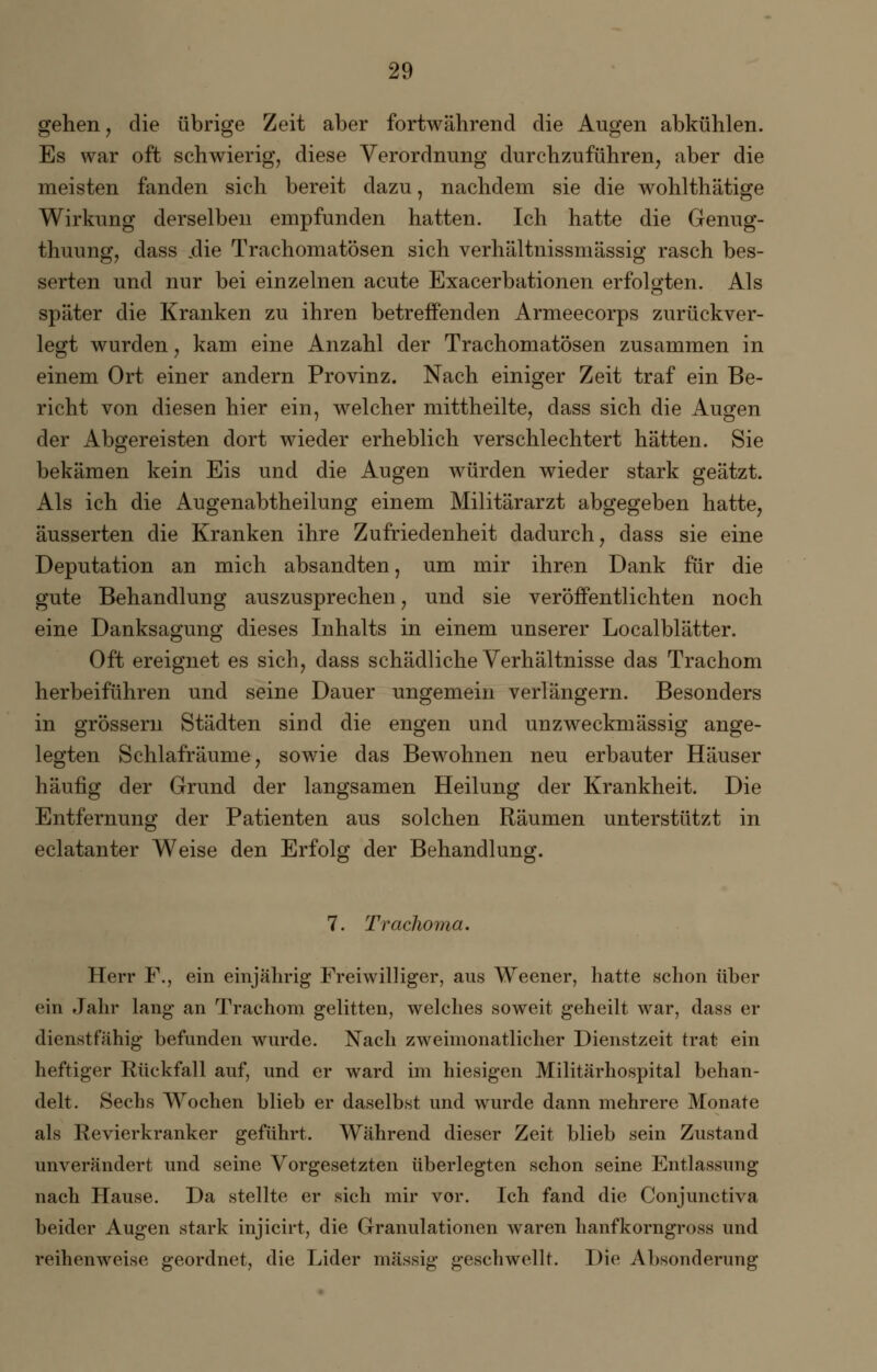 gehen, die übrige Zeit aber fortwährend die Augen abkühlen. Es war oft schwierig, diese Verordnung durchzuführen, aber die meisten fanden sich bereit dazu, nachdem sie die wohlthätige Wirkung derselben empfunden hatten. Ich hatte die Genug- thuung, dass .die Trachomatösen sich verhältnissmässig rasch bes- serten und nur bei einzelnen acute Exacerbationen erfolgten. Als später die Kranken zu ihren betreffenden Armeecorps zurückver- legt wurden, kam eine Anzahl der Trachomatösen zusammen in einem Ort einer andern Provinz. Nach einiger Zeit traf ein Be- richt von diesen hier ein, welcher mittheilte, dass sich die Augen der Abgereisten dort wieder erheblich verschlechtert hätten. Sie bekämen kein Eis und die Augen würden wieder stark geätzt. Als ich die Augenabtheilung einem Militärarzt abgegeben hatte, äusserten die Kranken ihre Zufriedenheit dadurch, dass sie eine Deputation an mich absandten, um mir ihren Dank für die gute Behandlung auszusprechen, und sie veröffentlichten noch eine Danksagung dieses Inhalts in einem unserer Localblätter. Oft ereignet es sich, dass schädliche Verhältnisse das Trachom herbeiführen und seine Dauer ungemein verlängern. Besonders in grössern Städten sind die engen und unzweckmässig ange- legten Schlafräume, sowie das Bewohnen neu erbauter Häuser häufig der Grund der langsamen Heilung der Krankheit. Die Entfernung der Patienten aus solchen Räumen unterstützt in eclatanter Weise den Erfolg der Behandlung. 7. Traclioma. Herr F., ein einjährig Freiwilliger, aus Weener, hatte schon über ein Jahr lang an Trachom gelitten, welches soweit geheilt war, dass er dienstfähig befunden wurde. Nach zweimonatlicher Dienstzeit trat ein heftiger Rückfall auf, und er ward im hiesigen Militärhospital behan- delt. Sechs Wochen blieb er daselbst und wurde dann mehrere Monate als Revierkranker geführt. Während dieser Zeit blieb sein Zustand unverändert und seine Vorgesetzten überlegten schon seine Entlassung nach Hause. Da stellte er sich mir vor. Ich fand die Conjunctiva beider Augen stark injicirt, die Granulationen waren hanfkorngross und reihenweise geordnet, die Lider massig geschwellt. Die Absonderung