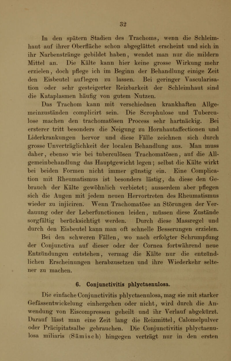 In den spätem Stadien des Trachoms, wenn die Schleim- haut auf ihrer Oberfläche schon abgeglättet erscheint und sich in ihr Narbenstränge gebildet haben, wendet man nur die mildern Mittel an. Die Kälte kann hier keine grosse Wirkung mehr erzielen, doch pflege ich im Beginn der Behandlung einige Zeit den Eisbeutel auflegen zu lassen. Bei geringer Vascularisa- tion oder sehr gesteigerter Reizbarkeit der Schleimhaut sind die Kataplasmen häufig von gutem Nutzen. Das Trachom kann mit verschiednen krankhaften Allge- meinzuständen complicirt sein. Die Scrophulose und Tubercu- lose machen den trachomatösen Process sehr hartnäckig. Bei ersterer tritt besonders die Neigung zu Hornhautaifectionen und Liderkrankungen hervor und diese Fälle zeichnen sich durch grosse Unverträglichkeit der localen Behandlung aus. Man muss daher, ebenso wie bei tuberculösen Trachomatösen, auf die All- gemeinbehandlung das Hauptgewicht legen; selbst die Kälte wirkt bei beiden Formen nicht immer günstig ein. Eine Complica- tion mit Rheumatismus ist besonders lästig, da diese den Ge- brauch der Kälte gewöhnlich verbietet; ausserdem aber pflegen sich die Augen mit jedem neuen Hervortreten des Rheumatismus wieder zu injiciren. Wenn Trachomatöse an Störungen der Ver- dauung oder der Leberfunctionen leiden, müssen diese Zustände sorgfältig berücksichtigt werden. Durch diese Massregel und durch den Eisbeutel kann man oft schnelle Besserungen erzielen. Bei den schweren Fällen, wo nach erfolgter Schrumpfung der Conjunctiva auf dieser oder der Cornea fortwährend neue Entzündungen entstehen, vermag die Kälte nur die entzünd- lichen Erscheinungen herabzusetzen und ihre Wiederkehr selte- ner zu machen. 6. Conjunctivitis phlyctaenulosa. Die einfache Conjunctivitis phlyctaenulosa, mag sie mit starker Gefässentwickelung einhergehen oder nicht, wird durch die An- wendung von Eiscompressen geheilt und ihr Verlauf abgekürzt. Darauf lässt man eine Zeit lang die Reizmittel, Calomelpulver oder Präcipitatsalbe gebrauchen. Die Conjunctivitis phlyctaenu- losa miliaris (Sämisch) hingegen verträgt nur in den ersten