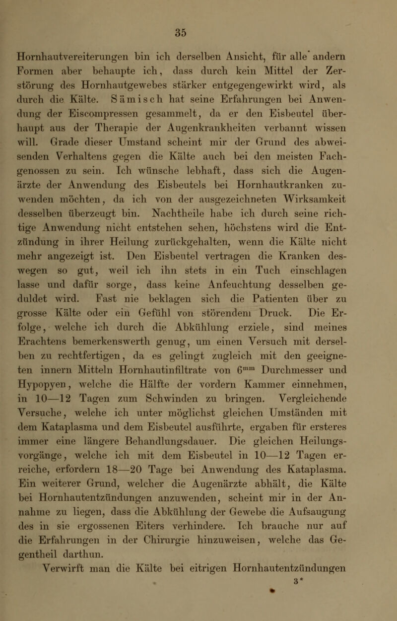 Hornhautvereiterungen bin ich derselben Ansicht, für alle andern Formen aber behaupte ich, dass durch kein Mittel der Zer- störung des Hornhautgewebes stärker entgegengewirkt wird, als durch die Kälte. Sämisch hat seine Erfahrungen bei Anwen- dung der Eiscampressen gesammelt, da er den Eisbeutel über- haupt aus der Therapie der Augenkrankheiten verbannt wissen will. Grade dieser Umstand scheint mir der Grund des abwei- senden Verhaltens gegen die Kälte auch bei den meisten Fach- genossen zu sein. Ich wünsche lebhaft, dass sich die Augen- ärzte der Anwendung des Eisbeutels bei Hornhautkranken zu- wenden möchten, da ich von der ausgezeichneten Wirksamkeit desselben überzeugt bin. Nachtheile habe ich durch seine rich- tige Anwendung nicht entstehen sehen, höchstens wird die Ent- zündung in ihrer Heilung zurückgehalten, wenn die Kälte nicht mehr angezeigt ist. Den Eisbeutel vertragen die Kranken des- wegen so gut, weil ich ihn stets in ein Tuch einschlagen lasse und dafür sorge, dass keine Anfeuchtung desselben ge- duldet wird. Fast nie beklagen sich die Patienten über zu grosse Kälte oder ein Gefühl von störendem Druck. Die Er- folge, welche ich durch die Abkühlung erziele, sind meines Erachtens bemerkenswerth genug, um einen Versuch mit dersel- ben zu rechtfertigen, da es gelingt zugleich mit den geeigne- ten innern Mitteln Hornhautinfiltrate von 6mm Durchmesser und Hypopyen, welche die Hälfte der vordem Kammer einnehmen, in 10—12 Tagen zum Schwinden zu bringen. Vergleichende Versuche, welche ich unter möglichst gleichen Umständen mit dem Kataplasma und dem Eisbeutel ausführte, ergaben für ersteres immer eine längere Behandlungsdauer. Die gleichen Heilungs- vorgänge, welche ich mit dem Eisbeutel in 10—12 Tagen er- reiche, erfordern 18—20 Tage bei Anwendung des Kataplasma. Ein weiterer Grund, welcher die Augenärzte abhält, die Kälte bei Hornhautentzündungen anzuwenden, scheint mir in der An- nahme zu liegen, dass die Abkühlung der Gewebe die Aufsaugung des in sie ergossenen Eiters verhindere. Ich brauche nur auf die Erfahrungen in der Chirurgie hinzuweisen, welche das Ge- gentheil darthun. Verwirft man die Kälte bei eitrigen Hornhautentzündungen 3*