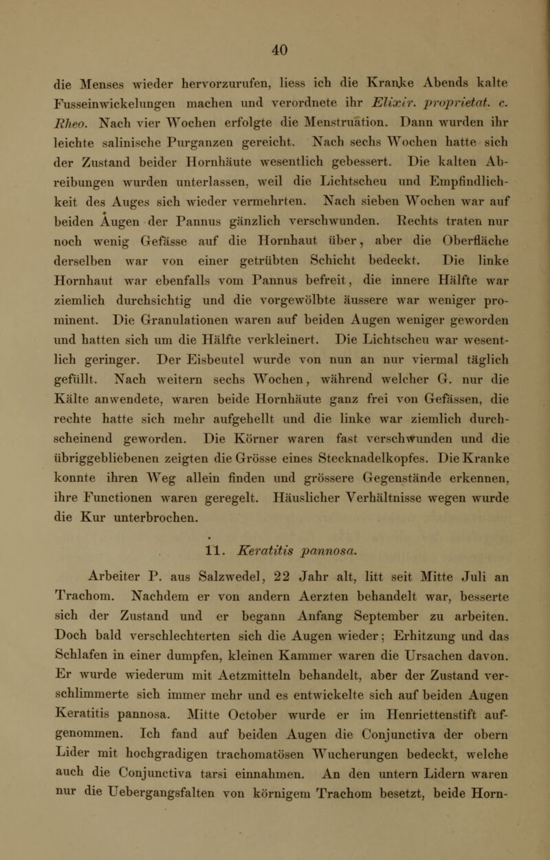 die Menses wieder hervorzurufen, Hess ich die Kranke Abends kalte Fusseinwickelungen machen und verordnete ihr Elixir. Proprietät, c. Rheo. Nach vier Wochen erfolgte die Menstruation. Dann wurden ihr leichte salinische Purganzen gereicht. Nach sechs Wochen hatte sieh der Zustand beider Hornhäute wesentlich gebessert. Die kalten Ab- reibungen wurden unterlassen, weil die Lichtscheu und Empfindlich- keit des Auges sich wieder vermehrten. Nach sieben Wochen war auf beiden Augen der Pannus gänzlich verschwunden. Rechts traten nur noch wenig Gefässe auf die Hornhaut über, aber die Oberfläche derselben war von einer getrübten Schicht bedeckt. Die linke Hornhaut war ebenfalls vom Pannus befreit, die innere Hälfte war ziemlich durchsichtig und die vorgewölbte äussere war weniger pro- minent. Die Granulationen waren auf beiden Augen weniger geworden und hatten sich um die Hälfte verkleinert. Die Lichtscheu war wesent- lich geringer. Der Eisbeutel wurde von nun an nur viermal täglich gefüllt. Nach weitem sechs Wochen, während welcher G. nur die Kälte anwendete, waren beide Hornhäute ganz frei von Gefässen, die rechte hatte sich mehr aufgehellt und die linke war ziemlich durch- scheinend geworden. Die Körner waren fast verschwunden und die übriggebliebenen zeigten die Grösse eines Stecknadelkopfes. Die Kranke konnte ihren Weg allein finden und grössere Gegenstände erkennen, ihre Functionen waren geregelt. Häuslicher Verhältnisse wegen wurde die Kur unterbrochen. 11. Keratitis pannosa. Arbeiter P. aus Salzwedel, 22 Jahr alt, litt seit Mitte Juli an Trachom. Nachdem er von andern Aerzten behandelt war, besserte sich der Zustand und er begann Anfang September zu arbeiten. Doch bald verschlechterten sich die Augen wieder; Erhitzung und das Schlafen in einer dumpfen, kleinen Kammer waren die Ursachen davon. Er wurde wiederum mit Aetzmitteln behandelt, aber der Zustand ver- schlimmerte sich immer mehr und es entwickelte sich auf beiden Augen Keratitis pannosa. Mitte October wurde er im Henriettenstift auf- genommen. Ich fand auf beiden Augen die Conjunctiva der obern Lider mit hochgradigen trachomatösen Wucherungen bedeckt, welche auch die Conjunctiva tarsi einnahmen. An den untern Lidern waren nur die Uebergangsfalten von körnigem Trachom besetzt, beide Hörn-