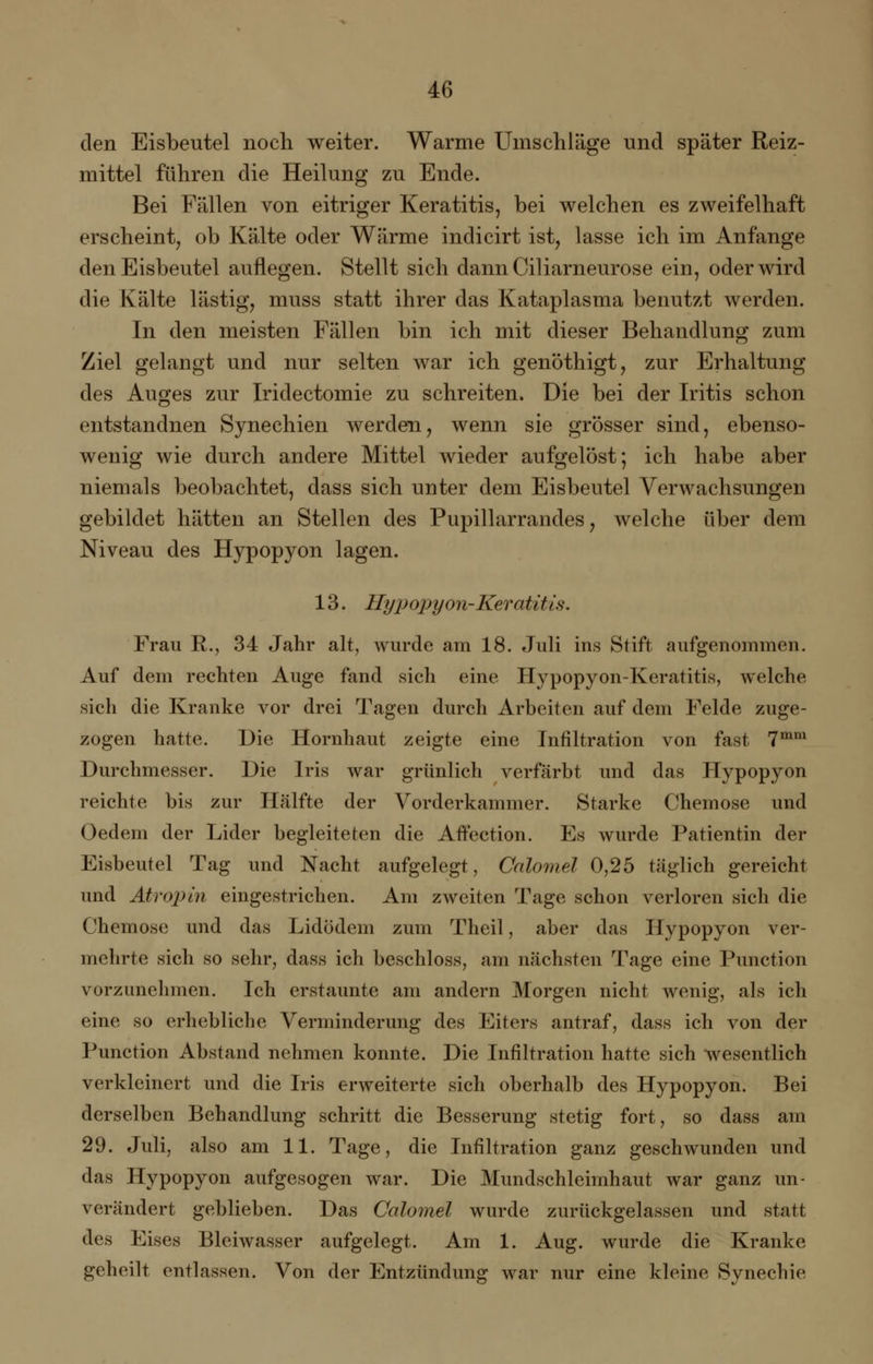 den Eisbeutel noch weiter. Warme Umschläge und später Reiz- mittel führen die Heilung zu Ende. Bei Fällen von eitriger Keratitis, bei welchen es zweifelhaft erscheint, ob Kälte oder Wärme indicirt ist, lasse ich im Anfange den Eisbeutel auflegen. Stellt sich dann Ciliarneurose ein, oder wird die Kälte lästig, muss statt ihrer das Kataplasma benutzt werden. In den meisten Fällen bin ich mit dieser Behandlung zum Ziel gelangt und nur selten war ich genöthigt, zur Erhaltung des Auges zur Iridectomie zu schreiten. Die bei der Iritis schon entstandnen Synechien werden, wenn sie grösser sind, ebenso- wenig wie durch andere Mittel wieder aufgelöst; ich habe aber niemals beobachtet, dass sich unter dem Eisbeutel Verwachsungen gebildet hätten an Stellen des Pupillarrandes, welche über dem Niveau des Hypopyon lagen. 13. Hyp opyon-Keratit is. Frau R., 34 Jahr alt, wurde am 18. Juli ins Stift aufgenommen. Auf dem rechten Auge fand sich eine Hypopyon-Keratitis, welche sich die Kranke vor drei Tagen durch Arbeiten auf dem Felde zuge- zogen hatte. Die Hornhaut zeigte eine Infiltration von fast 7mm Durchmesser. Die Iris war grünlich verfärbt und das Hypopyon reichte bis zur Hälfte der Vorderkammer. Starke Chemose und Oedem der Lider begleiteten die Alfection. Es wurde Patientin der Eisbeutel Tag und Nacht aufgelegt, Calomel 0,25 täglich gereicht und Atropin eingestrichen. Am zweiten Tage schon verloren sich die Chemose und das Lidödem zum Theil, aber das Hypopyon ver- mehrte sich so sehr, dass ich beschloss, am nächsten Tage eine Punction vorzunehmen. Ich erstaunte am andern Morgen nicht wenig, als ich eine so erhebliche Verminderung des Eiters antraf, dass ich von der Punction Abstand nehmen konnte. Die Infiltration hatte sich wesentlich verkleinert und die Iris erweiterte sich oberhalb des Hypopyon. Bei derselben Behandlung schritt die Besserung stetig fort, so dass am 29. Juli, also am 11. Tage, die Infiltration ganz geschwunden und das Hypopyon aufgesogen war. Die Mundschleimhaut war ganz un- verändert geblieben. Das Calomel wurde zurückgelassen und statt des Eises Bleiwasser aufgelegt. Am 1. Aug. wurde die Kranke geheilt entlassen. Von der Entzündung war nur eine kleine Synechie