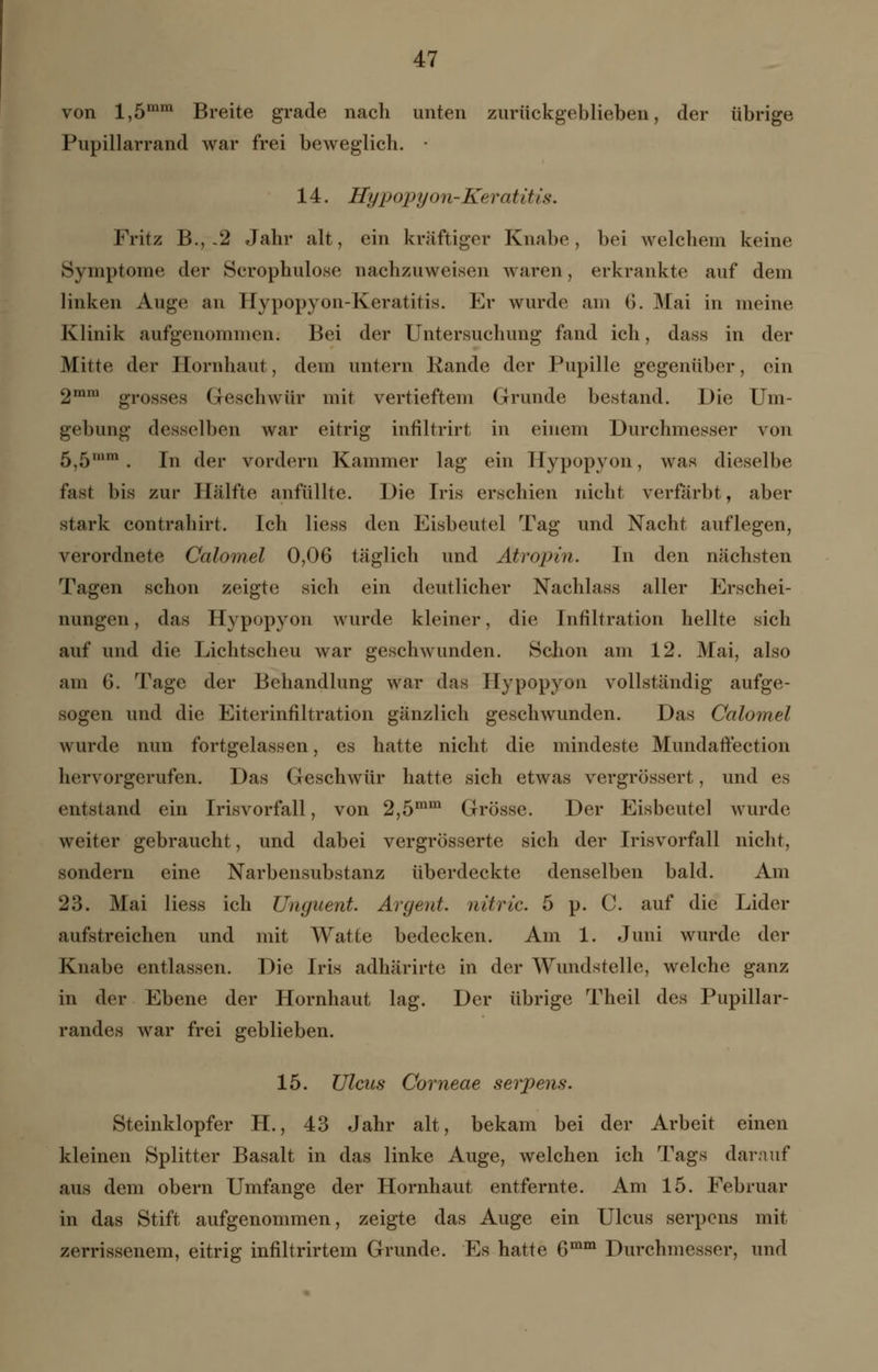 von l,5mm Breite grade nach unten zurückgeblieben, der übrige Pupillarrand war frei beweglich. 14. Hypopyon-Keratitis. Fritz B.,-2 Jahr alt, ein kräftiger Knabe, bei welchem keine Symptome der Scrophulose nachzuweisen waren, erkrankte auf dem linken Auge an Hypopyon-Keratitis. Er wurde am (>. Mai in meine Klinik aufgenommen. Bei der Untersuchung fand ich, dass in der Mitte der Hornhaut, dem untern Rande der Pupille gegenüber, ein 2mra grosses Geschwür mit vertieftem Grunde bestand. Die Um- gebung desselben war eitrig infiltrirt in einem Durchmesser von 5,5,,,m . In der vordem Kammer lag ein Hypopyon, was dieselbe fast bis zur Hälfte anfüllte. Die Iris erschien nicht verfärbt, aber stark contrahirt. Ich Hess den Eisbeutel Tag und Nacht auflegen, verordnete Calomel 0,06 täglich und Atropin. In den nächsten Tagen schon zeigte sich ein deutlicher Nachlass aller Erschei- nungen, das Hypopyon wurde kleiner, die Infiltration hellte sich auf und die Lichtscheu war geschwunden. Schon am 12. Mai, also am G. Tage der Behandlung war das Hypopyon vollständig aufge- sogen und die Eiterinfiltration gänzlich geschwunden. Das Calomel wurde nun fortgelassen, es hatte nicht die mindeste Mundaftection hervorgerufen. Das Geschwür hatte sich etwas vergrössert, und es entstand ein Irisvorfall, von 2,5mm Grösse. Der Eisbeutel wurde weiter gebraucht, und dabei vergrösserte sich der Irisvorfall nicht, sondern eine Narbensubstanz überdeckte denselben bald. Am 23. Mai Hess ich Ungiient. Argent. nitric. 5 p. C. auf die Lider aufstreichen und mit Watte bedecken. Am 1. Juni wurde der Knabe entlassen. Die Iris adhärirte in der Wundstelle, welche ganz in der Ebene der Hornhaut lag. Der übrige Theil des Pupillar- randes war frei geblieben. 15. Ulcus Corneae serpens. Steinklopfer H., 43 Jahr alt, bekam bei der Arbeit einen kleinen Splitter Basalt in das linke Auge, welchen ich Tags darauf aus dem obern Umfange der Hornhaut entfernte. Am 15. Februar in das Stift aufgenommen, zeigte das Auge ein Ulcus serpens mit zerrissenem, eitrig infiltrirtem Grunde. Es hatte 6mm Durchmesser, und