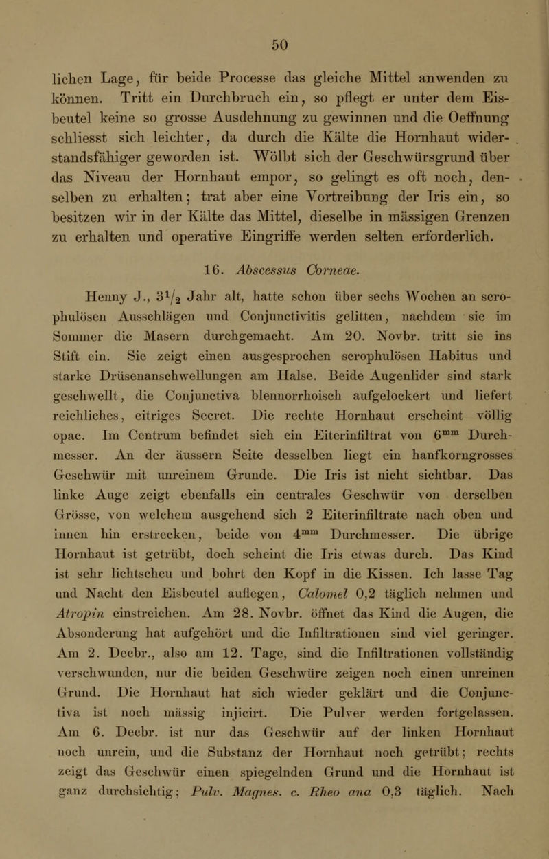 liehen Lage, für beide Processe das gleiche Mittel anwenden zu können. Tritt ein Durchbruch ein, so pflegt er unter dem Eis- beutel keine so grosse Ausdehnung zu gewinnen und die OefFnung schliesst sich leichter, da durch die Kälte die Hornhaut wider- standsfähiger geworden ist. Wölbt sich der Geschwürsgrund über das Niveau der Hornhaut empor, so gelingt es oft noch, den- selben zu erhalten; trat aber eine Vortreibung der Iris ein, so besitzen wir in der Kälte das Mittel, dieselbe in massigen Grenzen zu erhalten und operative Eingriffe werden selten erforderlich. 16. Abscessus Corneae. Henny J., 31/2 Jahr alt, hatte schon über sechs Wochen an scro- phulösen Ausschlägen und Conjunctivitis gelitten, nachdem sie im Sommer die Masern durchgemacht. Am 20. Novbr. tritt sie ins Stift ein. Sie zeigt einen ausgesprochen scrophulösen Habitus und starke Drüsenanschwellungen am Halse. Beide Augenlider sind stark geschwellt, die Conjnnctiva blennorrhoisch aufgelockert und liefert reichliches, eitriges Secret. Die rechte Hornhaut erscheint völlig opac. Im Centrum befindet sich ein Eiterinfiltrat von 6mm Durch- messer. An der äussern Seite desselben liegt ein hanfkorngrosses Geschwür mit unreinem Grunde. Die Iris ist nicht sichtbar. Das linke Auge zeigt ebenfalls ein centrales Geschwür von derselben Grösse, von welchem ausgehend sich 2 Eiterinfiltrate nach oben und innen hin erstrecken, beide von 4mm Durchmesser. Die übrige Hornhaut ist getrübt, doch scheint die Iris etwas durch. Das Kind ist sehr lichtscheu und bohrt den Kopf in die Kissen. Ich lasse Tag und Nacht den Eisbeutel auflegen, Calomel 0,2 täglich nehmen und Atropin einstreichen. Am 28. Novbr. öffnet das Kind die Augen, die Absonderung hat aufgehört und die Infiltrationen sind viel geringer. Am 2. Decbr., also am 12. Tage, sind die Infiltrationen vollständig verschwunden, nur die beiden Geschwüre zeigen noch einen unreinen Grund. Die Hornhaut hat sich wieder geklärt und die Conjunc- tiva ist noch massig injicirt. Die Pulver werden fortgelassen. Am 6. Decbr. ist nur das Geschwür auf der linken Hornhaut noch unrein, und die Substanz der Hornhaut noch getrübt; rechts zeigt das Geschwür einen spiegelnden Grund und die Hornhaut ist ganz durchsichtig; Ptdv. Magnes. c. Rheo ana 0,3 täglich. Nach