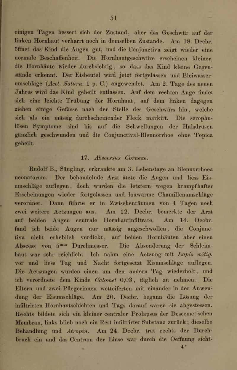 einigen Tagen bessert sich der Zustand, aber das Geschwür auf der linken Hornhaut verharrt noch in demselben Zustande. Am 18. Decbr. öffnet das Kind die Augen gut, und die Conjunctiva zeigt wieder eine normale Beschaffenheit. Die Hornhautgeschwüre erscheinen kleiner, die Hornhäute wieder durchsichtig, so dass das Kind kleine Gegen- stände erkennt. Der Eisbeutel wird jetzt fortgelassen und Bleiwasser- umschläge (Acet. Saturn. 1 p. C.) angewendet. Am 2. Tage des neuen Jahres wird das Kind geheilt entlassen. Auf dem rechten Auge findet sich eine leichte Trübung der Hornhaut, auf dem linken dagegen ziehen einige Gefasse nach der Stelle des Geschwürs hin, welche sich als ein massig durchscheinender Fleck markirt. Die scrophu- lösen Symptome sind bis auf die Schwellungen der Halsdrüsen gänzlich geschwunden und die Conjunctival-Blennorrhoe ohne Topica geheilt. 17. Abscessus Corneae. Rudolf B., Säugling, erkrankte am 3. Lebenstage an Blennorrhoea neonatorum. Der behandelnde Arzt ätzte die Augen und Hess Eis- umschläge auflegen, doch wurden die letztern wegen krampfhafter Erscheinungen wieder fortgelassen und lauwarme Chamillenumschläge verordnet. Dann führte er in Zwischenräumen von 4 Tagen noch zwei weitere Aetzungen aus. Am 12. Decbr. bemerkte der Arzt auf beiden Augen centrale Hornhautinfiltrate. Am 14. Decbr. fand ich beide Augen nur massig angeschwollen, die Conjunc- tiva nicht erheblich verdickt, auf beiden Hornhäuten aber einen Abscess von 5mm Durchmesser. Die Absonderung der Schleim- haut war sehr reichlich. Ich nahm eine Aetzung mit Lapis mitig. vor und Hess Tag und Nacht fortgesetzt Eisumschläge auflegen. Die Aetzungen wurden einen um den andern Tag wiederholt, und ich verordnete dem Kinde Calomel 0,03, täglich zu nehmen. Die Eltern und zwei Pflegerinnen wetteiferten mit einander in der Anwen- dung der Eisumschläge. Am 20. Decbr. begann die Lösung der infiltrirten Hornhautschichten und Tags darauf waren sie abgestossen. Rechts bildete sich ein kleiner centraler Prolapsus der Descemet'sehen Membran, links blieb noch ein Rest infiltrirter Substanz zurück; dieselbe Behandlung und Atropin. Am 24. Decbr. trat rechts der Durch- bruch ein und das Centrum der Linse war durch die Oeffhung sicht- 4*