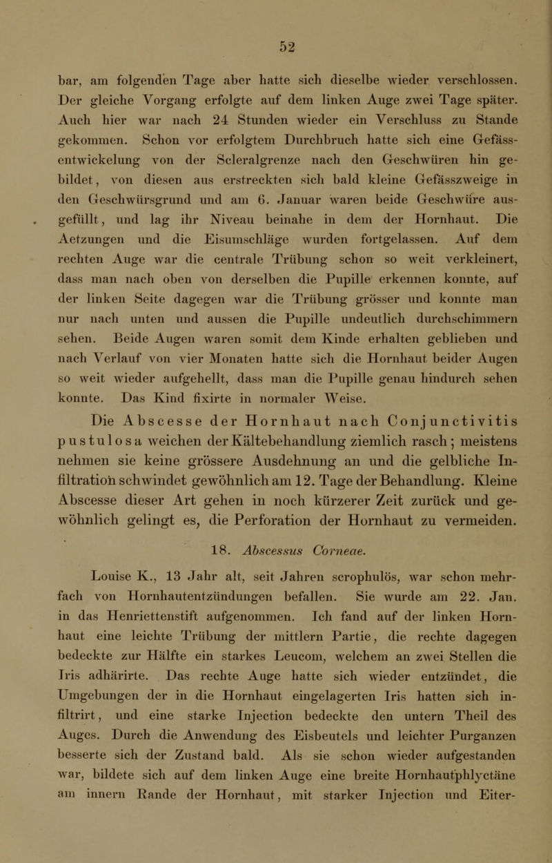 bar, am folgenden Tage aber hatte sich dieselbe wieder verschlossen. Der gleiche Vorgang erfolgte auf dem linken Auge zwei Tage später. Auch hier war nach 24 Stunden wieder ein Verschluss zu Stande gekommen. Schon vor erfolgtem Durchbruch hatte sich eine Gefäss- entwickelung von der Scleralgrenze nach den Geschwüren hin ge- bildet , von diesen aus erstreckten sich bald kleine Gefasszweige in den Geschwursgrund und am 6. Januar waren beide Geschwüre aus- gefüllt , und lag ihr Niveau beinahe in dem der Hornhaut. Die Aetzungen und die Eisumschläge wurden fortgelassen. Auf dem rechten Auge war die centrale Trübung schon so weit verkleinert, dass man nach oben von derselben die Pupille erkennen konnte, auf der linken Seite dagegen war die Trübung grösser und konnte man nur nach unten und aussen die Pupille undeutlich durchschimmern sehen. Beide Augen waren somit dem Kinde erhalten geblieben und nach Verlauf von vier Monaten hatte sich die Hornhaut beider Augen so weit wieder aufgehellt, dass man die Pupille genau hindurch sehen konnte. Das Kind fixirte in normaler Weise. Die Abscesse der Hornhaut nach Conjunctivitis pustulosa weichen der Kältebehandlung ziemlich rasch; meistens nehmen sie keine grössere Ausdehnung an und die gelbliche In- filtration schwindet gewöhnlich am 12. Tage der Behandlung. Kleine Abscesse dieser Art gehen in noch kürzerer Zeit zurück und ge- wöhnlich gelingt es, die Perforation der Hornhaut zu vermeiden. 18. Abscessus Corneae. Louise K., 13 Jahr alt, seit Jahren scrophulös, war schon mehr- fach von Hornhautentzündungen befallen. Sie wurde am 22. Jan. in das Henriettenstift aufgenommen. Ich fand auf der linken Horn- haut eine leichte Trübung der mittlem Partie, die rechte dagegen bedeckte zur Hälfte ein starkes Leucom, welchem an zwei Stellen die Iris adhärirte. Das rechte Auge hatte sich wieder entzündet, die Umgebungen der in die Hornhaut eingelagerten Iris hatten sich in- filtrirt, und eine starke Injection bedeckte den untern Theil des Auges. Durch die Anwendung des Eisbeutels und leichter Purganzen besserte sich der Zustand bald. Als sie schon wieder aufgestanden war, bildete sich auf dem linken Auge eine breite Hornhaut'phlyctäne am innern Rande der Hornhaut, mit starker Injection und Eiter-
