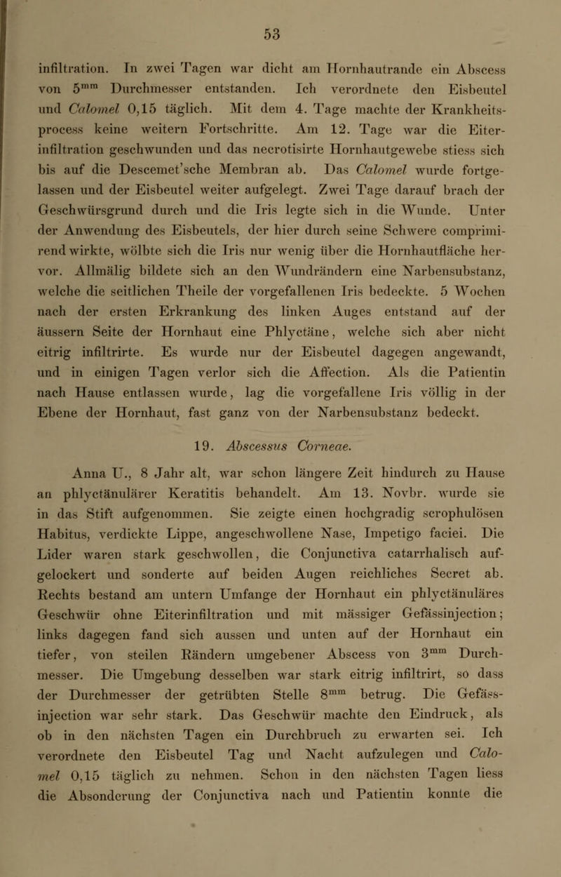 Infiltration. In zwei Tagen war dicht am Hornhautrande ein Abscess von 5mm Durchmesser entstanden. Ich verordnete den Eisbeutel und Calomel 0,15 täglich. Mit dem 4. Tage machte der Krankheits- process keine weitern Fortschritte. Am 12. Tage war die Eiter- infiltration geschwunden und das necrotisirte Hornhautgewebe stiess sich bis auf die Descemet'sche Membran ab. Das Calomel wurde fortge- lassen und der Eisbeutel weiter aufgelegt. Zwei Tage darauf brach der Geschwürsgrund durch und die Iris legte sich in die Wunde. Unter der Anwendung des Eisbeutels, der hier durch seine Schwere comprimi- rend wirkte, wölbte sich die Iris nur wenig über die Hornhautfläche her- vor. Allmälig bildete sich an den Wundrändern eine Narbensubstanz, welche die seitlichen Theile der vorgefallenen Iris bedeckte. 5 Wochen nach der ersten Erkrankung des linken Auges entstand auf der äussern Seite der Hornhaut eine Phlyctäne, welche sich aber nicht eitrig infiltrirte. Es wurde nur der Eisbeutel dagegen angewandt, und in einigen Tagen verlor sich die AÖection. Als die Patientin nach Hause entlassen wurde, lag die vorgefallene Iris völlig in der Ebene der Hornhaut, fast ganz von der Narbensubstanz bedeckt. 19. Abscessus Corneae. Anna IL, 8 Jahr alt, war schon längere Zeit hindurch zu Hause an phlyctänulärer Keratitis behandelt. Am 13. Novbr. wurde sie in das Stift aufgenommen. Sie zeigte einen hochgradig scrophulösen Habitus, verdickte Lippe, angeschwollene Nase, Impetigo faciei. Die Lider waren stark geschwollen, die Conjunctiva catarrhalisch auf- gelockert und sonderte auf beiden Augen reichliches Secret ab. Rechts bestand am untern Umfange der Hornhaut ein phlyctänuläres Geschwür ohne Eiterinfiltration und mit massiger Gefassinjection; links dagegen fand sich aussen und unten auf der Hornhaut ein tiefer, von steilen Rändern umgebener Abscess von 3mm Durch- messer. Die Umgebung desselben war stark eitrig infiltrirt, so dass der Durchmesser der getrübten Stelle 8mm betrug. Die Gefass- injection war sehr stark. Das Geschwür machte den Eindruck, als ob in den nächsten Tagen ein Durchbruch zu erwarten sei. Ich verordnete den Eisbeutel Tag und Nacht aufzulegen und Calo- mel 0,15 täglich zu nehmen. Schon in den nächsten Tagen Hess die Absonderung der Conjunctiva nach und Patientin konnte die
