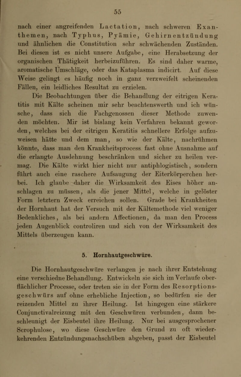 nach einer angreifenden Lactation, nach schweren Exan- themen, nach Typhus, Pyämie, Gehirnentzündung und ähnlichen die Constitution sehr schwächenden Zuständen. Bei diesen ist es nicht unsere Aufgabe, eine Herabsetzung der organischen Thätigkeit herbeizuführen. Es sind daher warme, aromatische Umschläge, oder das Kataplasma indicirt, Auf diese Weise gelingt es häufig noch in ganz verzweifelt scheinenden Fällen, ein leidliches Resultat zu erzielen. Die Beobachtungen über die Behandlung der eitrigen Kera- titis mit Kälte scheinen mir sehr beachtenswerth und ich wün- sche, dass sich die Fachgenossen dieser Methode zuwen- den möchten. Mir ist bislang kein Verfahren bekannt gewor- den, welches bei der eitrigen Keratitis schnellere Erfolge aufzu- weisen hätte und dem man, so wie der Kälte, nachrühmen könnte, dass man den Krankheitsprocess fast ohne Ausnahme auf die erlangte Ausdehnung beschränken und sicher zu heilen ver- mag. Die Kälte wirkt hier nicht nur antiphlogistisch, sondern führt auch eine raschere Aufsaugung der Eiterkörperchen her- bei. Ich glaube; daher die Wirksamkeit des Eises höher an- schlagen zu müssen, als die jener Mittel, welche in gelöster Form letztern Zweck erreichen sollen. Grade bei Krankheiten der Hornhaut hat der Versuch mit der Kältemethode viel weniger Bedenkliches, als bei andern Affectionen, da man den Process jeden Augenblick controliren und sich von der Wirksamkeit des Mittels überzeugen kann. 5. Hornhautgeschwüre. Die Hornhautgeschwüre verlangen je nach ihrer Entstehung eine verschiedne Behandlung. Entwickeln sie sich im Verlaufe ober- flächlicher Processe, oder treten sie in der Form des Resorptions- geschwürs auf ohne erhebliche Injection, so bedürfen sie der reizenden Mittel zu ihrer Heilung. Ist hingegen eine stärkere Conjunctivalreizung mit den Geschwüren verbunden, dann be- schleunigt der Eisbeutel ihre Heilung. Nur bei ausgesprochener Scrophulose, wo diese Geschwüre den Grund zu oft wieder- kehrenden Entzündungsnachschüben abgeben, passt der Eisbeutel