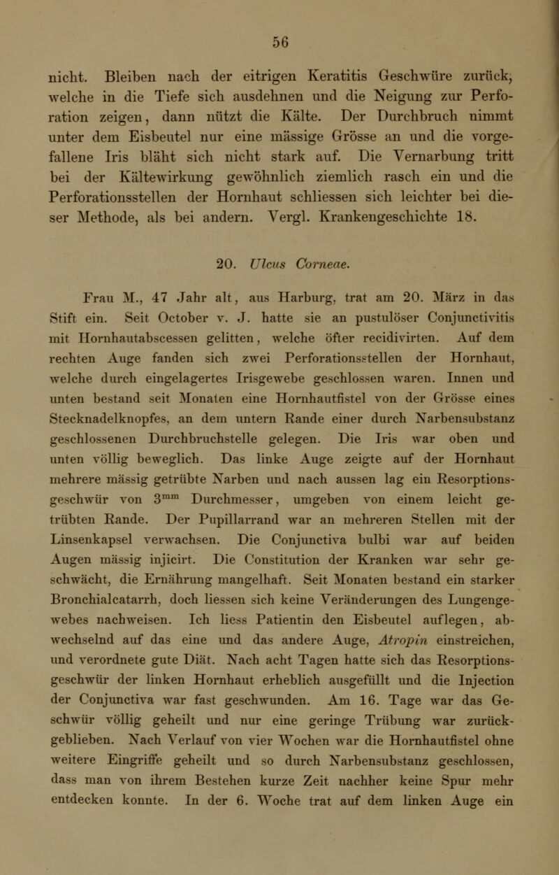 nicht. Bleiben nach der eitrigen Keratitis Geschwüre zurück, welche in die Tiefe sich ausdehnen und die Neigung zur Perfo- ration zeigen, dann nützt die Kälte. Der Durchbruch nimmt unter dem Eisbeutel nur eine massige Grösse an und die vorge- fallene Iris bläht sich nicht stark auf. Die Vernarbung tritt bei der Kältewirkung gewöhnlich ziemlich rasch ein und die Perforationsstellen der Hornhaut schliessen sich leichter bei die- ser Methode, als bei andern. Vergl. Krankengeschichte 18. 20. Ulcus Corneae. Frau M., 47 Jahr alt, aus Harburg, trat am 20. März in das Stift ein. Seit October v. J. hatte sie an pustulöser Conjunctivitis mit Hornhautabscessen gelitten, welche öfter recidivirten. Auf dem rechten Auge fanden sich zwei Perforationsstellen der Hornhaut, welche durch eingelagertes Irisgewebe geschlossen waren. Innen und unten bestand seit Monaten eine Hornhautfistel von der Grösse eines Stecknadelknopfes, an dem untern Rande einer durch Narbensubstanz geschlossenen Durchbruchstelle gelegen. Die Iris war oben und unten völlig beweglich. Das linke Auge zeigte auf der Hornhaut mehrere massig getrübte Narben und nach aussen lag ein Resorptions- geschwür von 3mm Durchmesser, umgeben von einem leicht ge- trübten Rande. Der Pupillarrand war an mehreren Stellen mit der Linsenkapsel verwachsen. Die Conjunctiva bulbi war auf beiden Augen massig injicirt. Die Constitution der Kranken war sehr ge- schwächt, die Ernährung mangelhaft. Seit Monaten bestand ein starker Bronchialcatarrh, doch liessen sich keine Veränderungen des Lungenge- webes nachweisen. Ich Hess Patientin den Eisbeutel auflegen, ab- wechselnd auf das eine und das andere Auge, Atropin einstreichen, und verordnete gute Diät. Nach acht Tagen hatte sich das Resorptions- geschwür der linken Hornhaut erheblich ausgefüllt und die Injection der Conjunctiva war fast geschwunden. Am 16. Tage war das Ge^ schwur völlig geheilt und nur eine geringe Trübung war zurück- geblieben. Nach Verlauf von vier Wochen war die Hornhautfistel ohne weitere Eingriffe geheilt und so durch Narbensubstanz geschlossen, dass man von ihrem Bestehen kurze Zeit nachher keine Spur mehr entdecken konnte. In der 6. Woche trat auf dem linken Auge ein