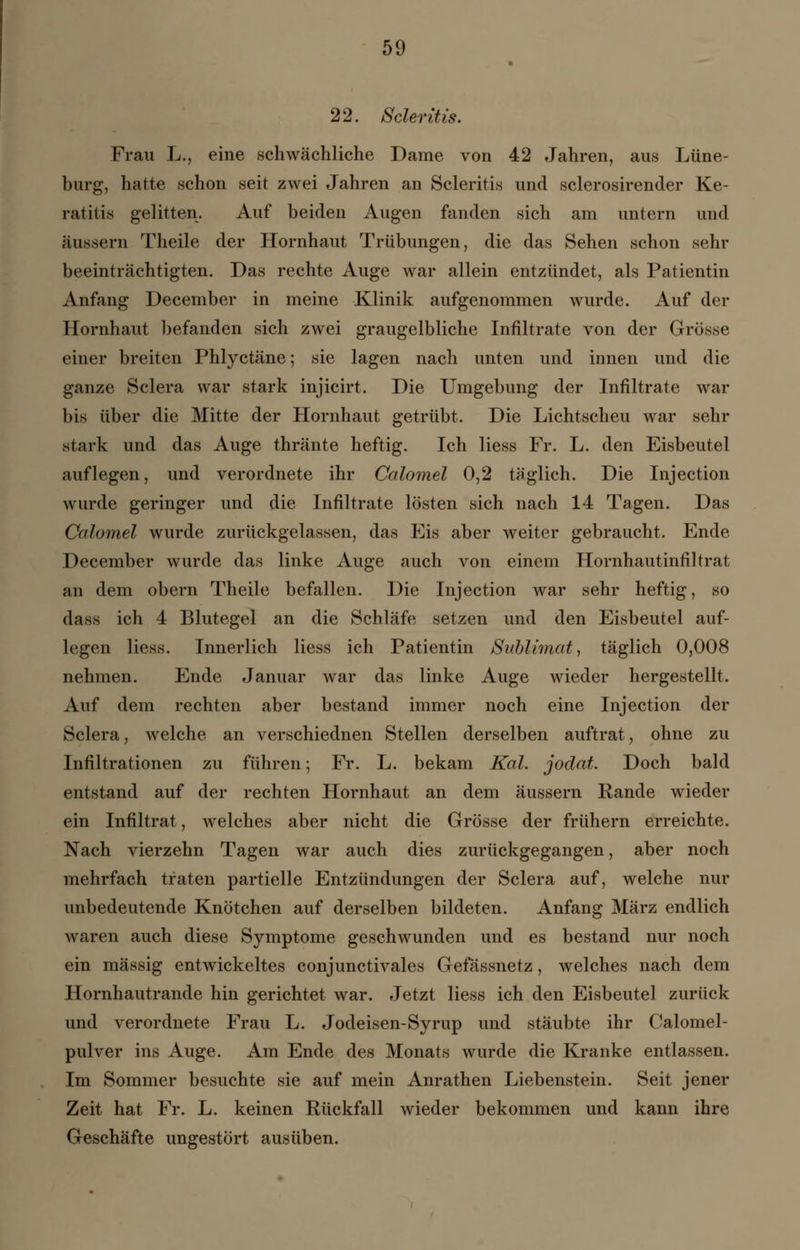 22. Scleritis. Frau L., eine schwächliche Dame von 42 Jahren, aus Lüne- burg, hatte schon seit zwei Jahren an Scleritis und sclerosirender Ke- ratitis gelitten. Auf beiden Augen fanden sich am untern und äussern Theile der Hornhaut Trübungen, die das Sehen schon sehr beeinträchtigten. Das rechte Auge war allein entzündet, als Patientin Anfang December in meine Klinik aufgenommen wurde. Auf der Hornhaut befanden sich zwei graugelbliche Infiltrate von der Grösse einer breiten Phlyctäne; sie lagen nach unten und innen und die ganze Sclera war stark injicirt. Die Umgebung der Infiltrate war bis über die Mitte der Hornhaut getrübt. Die Lichtscheu war sehr stark und das Auge thränte heftig. Ich Hess Fr. L. den Eisbeutel auflegen, und verordnete ihr Calomel 0,2 täglich. Die Injection wurde geringer und die Infiltrate lösten sich nach 14 Tagen. Das Calomel wurde zurückgelassen, das Eis aber weiter gebraucht. Ende December wurde das linke Auge auch von einem Hornhautinfiltrat an dem obern Theile befallen. Die Injection war sehr heftig, so dass ich 4 Blutegel an die Schläfe setzen und den Eisbeutel auf- legen Hess. Innerlich Hess ich Patientin Sublimat, täglich 0,008 nehmen. Ende Januar war das linke Auge wieder hergestellt. Auf dem rechten aber bestand immer noch eine Injection der Sclera, welche an verschiednen Stellen derselben auftrat, ohne zu Infiltrationen zu führen; Fr. L. bekam Kai. jodat. Doch bald entstand auf der rechten Hornhaut an dem äussern Rande wieder ein Infiltrat, welches aber nicht die Grösse der frühern erreichte. Nach vierzehn Tagen war auch dies zurückgegangen, aber noch mehrfach traten partielle Entzündungen der Sclera auf, welche nur unbedeutende Knötchen auf derselben bildeten. Anfang März endlich waren auch diese Symptome geschwunden und es bestand nur noch ein massig entwickeltes conjunctivales Gefässnetz, welches nach dem Hornhautrande hin gerichtet war. Jetzt Hess ich den Eisbeutel zurück und verordnete Frau L. Jodeisen-Syrup und stäubte ihr Calomel- pulver ins Auge. Am Ende des Monats wurde die Kranke entlassen. Im Sommer besuchte sie auf mein Anrathen Liebenstein. Seit jener Zeit hat Fr. L. keinen Rückfall wieder bekommen und kann ihre Geschäfte ungestört ausüben.
