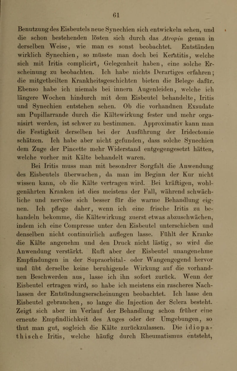 Benutzung des Eisbeutels neue Synechien sich entwickeln sehen, und die schon bestehenden lösten sich durch das Atmpin genau in derselben Weise, wie man es sonst beobachtet. Entständen wirklich Synechien, so müsste man doch bei Keratitis, welche sich mit Iritis complicirt, Gelegenheit haben, eine solche Er- scheinung zu beobachten. Ich habe nichts Derartiges erfahren; die mitgetheilten Krankheitsgeschichten bieten die Belege dafür. Ebenso habe ich niemals bei innern Augenleiden, welche ich längere Wochen hindurch mit dem Eisbeutel behandelte, Iritis und Synechien entstehen sehen. Ob die vorhandnen Exsudate am Pupillarrande durch die Kältewirkung fester und mehr orga- nisirt werden, ist schwer zu bestimmen. Approximativ kann man die Festigkeit derselben bei der Ausführung der Iridectomie schätzen. Ich habe aber nicht gefunden, dass solche Synechien dem Zuge der Pincette mehr Widerstand entgegengesetzt hätten, welche vorher mit Kälte behandelt waren. Bei Iritis muss man mit besondrer Sorgfalt die Anwendung des Eisbeutels überwachen, da man im Beginn der Kur nicht wissen kann, ob die Kälte vertragen wird. Bei kräftigen, wohl- genährten Kranken ist dies meistens der Fall, während schwäch- liche und nervöse sich besser für die warme Behandlung eig- nen. Ich pflege daher, wenn ich eine frische Iritis zu be- handeln bekomme, die Kältewirkung zuerst etwas abzuschwächen, indem ich eine Compresse unter den Eisbeutel unterschieben und denselben nicht continuirlich auflegen lasse. Fühlt der Kranke die Kälte angenehm und den Druck nicht lästig, so wird die Anwendung verstärkt. Ruft aber der Eisbeutel unangenehme Empfindungen in der Supraorbital- oder Wangengegend hervor und übt derselbe keine beruhigende Wirkung auf die vorhand- nen Beschwerden aus, lasse ich ihn sofort zurück. Wenn der Eisbeutel ertragen wird, so habe ich meistens ein rascheres Nach- lassen der Entzündungserscheinungen beobachtet. Ich lasse den Eisbeutel gebrauchen, so lange die Injection der Sclera besteht. Zeigt sich aber im Verlauf der Behandlung schon früher eine erneute Empfindlichkeit des Auges oder der Umgebungen, so thut man gut, sogleich die Kälte zurückzulassen. Die i d i o p a - thisehe Iritis, welche häufig durch Rheumatismus entsteht,