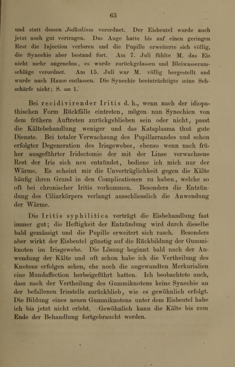 und statt dessen Jodkalium verordnet. Der Eisbeutel wurde auch jetzt noch gut vertragen. Das Auge hatte bis auf einen geringen Rest die Injection verloren und die Pupille erweiterte sich völlig, die Synechie aber bestand fort. Am 7. Juli fühlte M. das Eis nicht mehr angenehm, es wurde zurückgelassen und Bleiwasserum- schläge verordnet. Am 15. Juli war M. völlig hergestellt und wurde nach Hause entlassen. Die Synechie beeinträchtigte seine Seh- schärfe nicht; S. = 1. Bei recidivirender Iritis d. h., wenn nach der idiopa- thischen Form Rückfälle eintreten, mögen nun Synechien von dem frühem Auftreten zurückgeblieben sein oder nicht, passt die Kältebehandlung weniger und das Kataplasma thut gute Dienste. Bei totaler Verwachsung des Pupillarrandes und schon erfolgter Degeneration des Irisgewebes, ebenso wenn nach frü- her ausgeführter Iridectomie der mit der Linse verwachsene Rest der Iris sich neu entzündet, bediene ich mich nur der Wärme. Es scheint mir die Unverträglichkeit gegen die Kälte häufig ihren Grund in den Complicationen zu haben, welche so oft bei chronischer Iritis vorkommen. Besonders die Entzün- dung des Ciliarkörpers verlangt ausschliesslich die Anwendung der Wärme. Die Iritis syphilitica verträgt die Eisbehandlung fast immer gut; die Heftigkeit der Entzündung wird durch dieselbe bald gemässigt und die Pupille erweitert sich rasch. Besonders aber wirkt der Eisbeutel günstig auf die Rückbildung der Gummi- knoten im Irisgewebe. Die Lösung beginnt bald nach der An- wendung der Kälte und oft schon habe ich die Vertheilung des Knotens erfolgen sehen, ehe noch die angewandten Merkurialien eine Mundaffection herbeigeführt hatten. Ich beobachtete auch, dass nach der Vertheilung des Gummiknotens keine Synechie an der befallenen Irisstelle zurückblieb, wie es gewöhnlich erfolgt. Die Bildung eines neuen Gummiknotens unter dem Eisbeutel habe ich bis jetzt nicht erlebt. Gewöhnlich kann die Kälte bis zum Ende der Behandlung fortgebraucht werden.