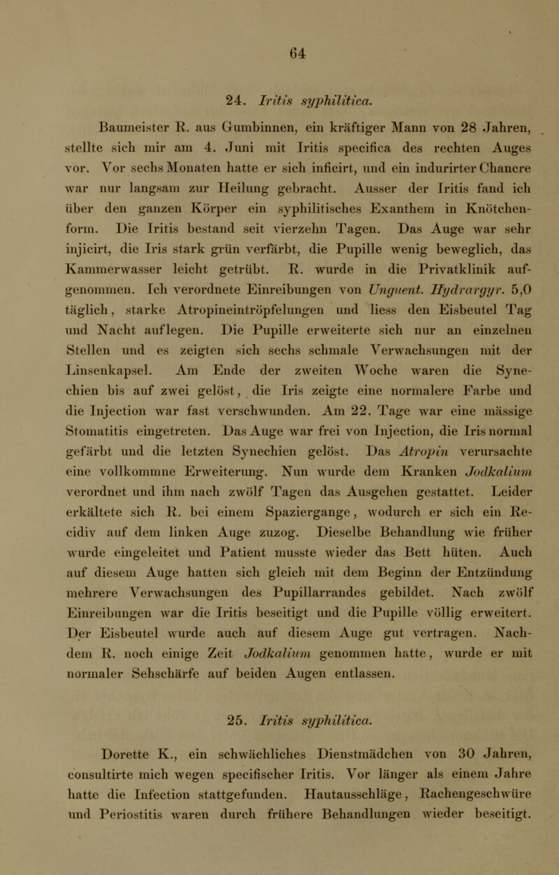 24. Iritis syphilitica. Baumeister E. aus Gumbinnen, ein kräftiger Mann von 28 Jahren, stellte sich mir am 4. Juni mit Iritis specifica des rechten Auges vor. Vor sechs Monaten hatte er sich inficirt, und ein indurirter Chancre war nur langsam zur Heilung gebracht. Ausser der Iritis fand ich über den ganzen Körper ein syphilitisches Exanthem in Knötchen- form. Die Iritis bestand seit vierzehn Tagen. Das Auge war sehr injicirt, die Iris stark grün verfärbt, die Pupille wenig beweglich, das Kammerwasser leicht getrübt. E. wurde in die Privatklinik auf- genommen. Ich verordnete Einreibungen von Unguent. Hydrargyr. 5,0 täglich, starke Atropineintröpfelungen und Hess den Eisbeutel Tag und Nacht auflegen. Die Pupille erweiterte sich nur an einzelnen Stellen und es zeigten sich sechs schmale Verwachsungen mit der Linsenkapsel. Am Ende der zweiten Woche waren die Syne- chien bis auf zwei gelöst, die Iris zeigte eine normalere Earbe und die Injection war fast verschwunden. Am 22. Tage war eine massige Stomatitis eingetreten. Das Auge war frei von Injection, die Iris normal gefärbt und die letzten Synechien gelöst. Das Atropin verursachte eine vollkommne Erweiterung. Nun wurde dem Kranken Jodkalium verordnet und ihm nach zwölf Tagen das Ausgehen gestattet. Leider erkältete sich E. bei einem Spaziergange, wodurch er sich ein Ee- cidiv auf dem linken Auge zuzog. Dieselbe Behandlung wie früher wurde eingeleitet und Patient musste wieder das Bett hüten. Auch auf diesem Auge hatten sich gleich mit dem Beginn der Entzündung mehrere Verwachsungen des Pupillarrandes gebildet. Nach zwölf Einreibungen war die Iritis beseitigt und die Pupille völlig erweitert. Der Eisbeutel wurde auch auf diesem Auge gut vertragen. Nach- dem E. noch einige Zeit Jodkalium genommen hatte, wurde er mit normaler Sehschärfe auf beiden Augen entlassen. 25. Iritis syphilitica. Dorette K., ein schwächliches Dienstmädchen von 30 Jahren, consultirte mich wegen specifischer Iritis. Vor länger als einem Jahre hatte die Infection stattgefunden. Hautausschläge, Eachengeschwüre und Periostitis waren durch frühere Behandlungen wieder beseitigt.