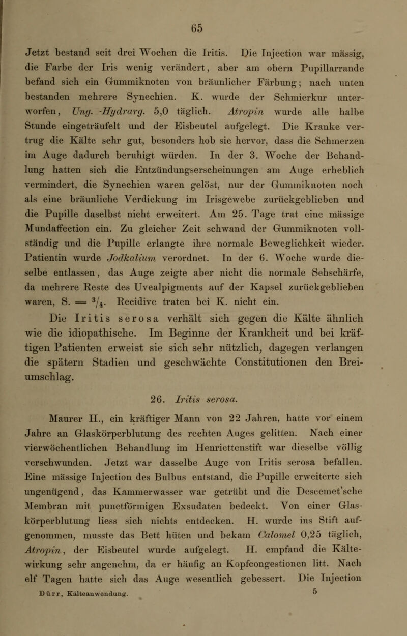 Jetzt bestand seit drei Wochen die Iritis. Die Injection war massig, die Farbe der Iris wenig verändert, aber am obern Pupillarrande befand sich ein Gummiknoten von bräunlicher Färbung; nach unten bestanden mehrere Synechien. K. wurde der Schmierkur unter- worfen, Ung. -Hydrarg. 5,0 täglich. Atropin wurde alle halbe Stunde eingeträufelt und der Eisbeutel aufgelegt. Die Kranke ver- trug die Kälte sehr gut, besonders hob sie hervor, dass die Schmerzen im Auge dadurch beruhigt würden. In der 3. Woche der Behand- lung hatten sich die Entzündungserscheinungen am Auge erheblich vermindert, die Synechien waren gelöst, nur der Gummiknoten noch als eine bräunliche Verdickung im Irisgewebe zurückgeblieben und die Pupille daselbst nicht erweitert. Am 25. Tage trat eine massige Mundaffection ein. Zu gleicher Zeit schwand der Gummiknoten voll- ständig und die Pupille erlangte ihre normale Beweglichkeit wieder. Patientin wurde Jodkalium verordnet. In der 6. Woche wurde die- selbe entlassen, das Auge zeigte aber nicht die normale Sehschärfe, da mehrere Reste des Uvealpigments auf der Kapsel zurückgeblieben waren, S. = 3/4. Recidive traten bei K. nicht ein. Die Iritis serosa verhält sich gegen die Kälte ähnlich wie die idiopathische. Im Beginne der Krankheit und bei kräf- tigen Patienten erweist sie sich sehr nützlich, dagegen verlangen die spätem Stadien und geschwächte Constitutionen den Brei- umschlag. 26. Iritis serosa. Maurer H., ein kräftiger Mann von 22 Jahren, hatte vor einem Jahre an Glaskörperblutung des rechten Auges gelitten. Nach einer vierwöchentlichen Behandlung im Henriettenstift war dieselbe völlig verschwunden. Jetzt war dasselbe Auge von Iritis serosa befallen. Eine massige Injection des Bulbus entstand, die Pupille erweiterte sich ungenügend, das Kammerwasser war getrübt und die Descemet'sche Membran mit punctförmigen Exsudaten bedeckt. Von einer Glas- körperblutung liess sich nichts entdecken. H. wurde ins Stift auf- genommen, musste das Bett hüten und bekam Calomel 0,25 täglich, Atropin, der Eisbeutel wurde aufgelegt. H. empfand die Kälte- wirkung sehr angenehm, da er häufig an Kopfcongestionen litt. Nach elf Tagen hatte sich das Auge wesentlich gebessert. Die Injection Dürr, Kälteanwendung. °