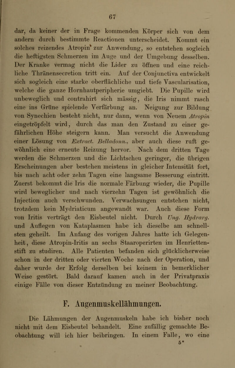 dar, da keiner der in Frage kommenden Körper sich von dem andern durch bestimmte Reactionen unterscheidet. Kommt ein solches reizendes Atropin* zur Anwendung, so entstehen sogleich die heftigsten Schmerzen im Auge und der Umgebung desselben. Der Kranke vermag nicht die Lider zu öffnen und eine reich- liche Thränensecretion tritt ein. Auf der Conjunctiva entwickelt sich sogleich eine starke oberflächliche und tiefe Vascularisation, welche die ganze Hornhautperipherie umgiebt. Die Pupille wird unbeweglich und contrahirt sich massig, die Iris nimmt rasch eine ins Grüne spielende Verfärbung an. Neigung zur Bildung von Synechien besteht nicht, nur dann, wenn von Neuem Atropin eingetröpfelt wird, durch das man den Zustand zu einer ge- fährlichen Höhe steigern kann. Man versucht die Anwendung einer Lösung von Extract. Bella dann., aber auch diese ruft ge- wöhnlich eine erneute Reizung hervor. Nach dem dritten Tage werden die Schmerzen und die Lichtscheu geringer, die übrigen Erscheinungen aber bestehen meistens in gleicher Intensität fort, bis nach acht oder zehn Tagen eine langsame Besserung eintritt. Zuerst bekommt die Iris die normale Färbung wieder, die Pupille wird beweglicher und nach vierzehn Tagen ist gewöhnlich die Injection auch verschwunden. Verwachsungen entstehen nicht, trotzdem kein Mydriaticum angewandt war. Auch diese Form von Iritis verträgt den Eisbeutel nicht. Durch Ung. Hydrarg. und Auflegen von Kataplasmen habe ich dieselbe am schnell- sten geheilt. Im Anfang des vorigen Jahres hatte ich Gelegen- heit, diese Atropin-Iritis an sechs Staaroperirten im Henrietten- stift zu studiren. Alle Patienten befanden sich glücklicherweise schon in der dritten oder vierten Woche nach der Operation, und daher wurde der Erfolg derselben bei keinem in bemerklicher Weise gestört. Bald darauf kamen auch in der Privatpraxis einige Fälle von dieser Entzündung zu meiner Beobachtung. F. AugenmuskeUähinimgen. Die Lähmungen der Augenmuskeln habe ich bisher noch nicht mit dem Eisbeutel behandelt. Eine zufällig gemachte Be- obachtung will ich hier beibringen. In einem Falle, wo eine 5*