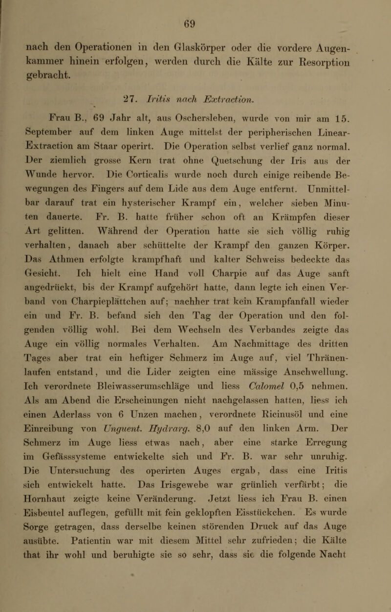 nach den Operationen in den Glaskörper oder die vordere Augen- kammer hinein erfolgen, werden durch die Kälte zur Resorption gebracht. 27. Iritis nach Extraction. Frau B., 69 Jahr alt, aus Oschersleben, wurde von mir am 15. September auf dem linken Auge mittelst der peripherischen Linear- Extraction am Staar operirt. Die Operation selbst verlief ganz normal. Der ziemlich grosse Kern trat ohne Quetschung der Iris aus der Wunde hervor. Die Corticalis wurde noch durch einige reibende Be- wegungen des Fingers auf dem Lide aus dem Auge entfernt. Unmittel- bar darauf trat ein hysterischer Krampf ein, welcher sieben Minu- ten dauerte. Fr. B. hatte früher schon oft an Krämpfen dieser Art gelitten. Während der Operation hatte sie sich völlig ruhig verhalten, danach aber schüttelte der Krampf den ganzen Körper. Das Athmen erfolgte krampfhaft und kalter Seh weiss bedeckte das Gesicht. Ich hielt eine Hand voll Charpie auf das Auge sanft angedrückt, bis der Krampf aufgehört hatte, dann legte ich einen Ver- band von Charpieplättchen auf; nachher trat kein Krampfanfall wieder ein und Fr. B. befand sich den Tag der Operation und den fol- genden völlig wohl. Bei dem Wechseln des Verbandes zeigte das Auge ein völlig normales Verhalten. Am Nachmittage des dritten Tages aber trat ein heftiger Schmerz im Auge auf, viel Thränen- laufen entstand, und die Lider zeigten eine massige Anschwellung. Ich verordnete Bleiwasserumschläge und Hess Calomel 0,5 nehmen. Als am Abend die Erscheinungen nicht nachgelassen hatten, liess ich einen Aderlass von 6 Unzen machen, verordnete Ricinusöl und eine Einreibung von Unguent. Hydrarg. 8,0 auf den linken Arm. Der Schmerz im Auge liess etwas nach, aber eine starke Erregung im Gefasssysteme entwickelte sich und Fr. B. war sehr unruhig. Die Untersuchung des operirten Auges ergab, dass eine Iritis sich entwickelt hatte. Das Irisgewebe war grünlich verfärbt; die Hornhaut zeigte keine Veränderung. Jetzt liess ich Frau B. einen Eisbeutel auflegen, gefüllt mit fein geklopften Eisstückchen. Es wurde Sorge getragen, dass derselbe keinen störenden Druck auf das Auge ausübte. Patientin war mit diesem Mittel sehr zufrieden; die Kälte that ihr wohl und beruhigte sie so sehr, dass sie die folgende Nacht