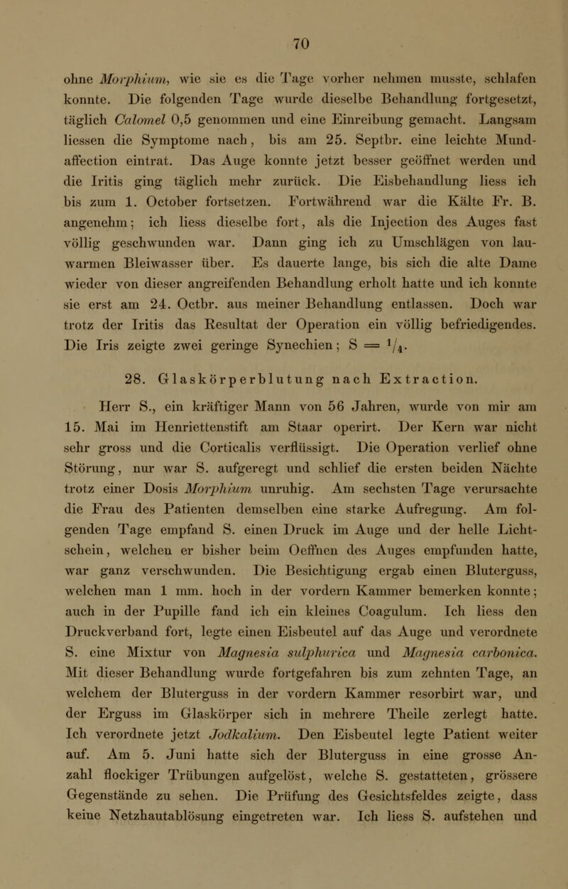 ohne Morphium, wie sie es die Tage vorher nehmen musste, schlafen konnte. Die folgenden Tage wurde dieselbe Behandlung fortgesetzt, täglich Calomel 0,5 genommen und eine Einreibung gemacht. Langsam Hessen die Symptome nach, bis am 25. Septbr. eine leichte Mund- affection eintrat. Das Auge konnte jetzt besser geöffnet werden und die Iritis ging täglich mehr zurück. Die Eisbehandlung Hess ich bis zum 1. October fortsetzen. Fortwährend war die Kälte Fr. B. angenehm; ich Hess dieselbe fort, als die Injection des Auges fast völlig geschwunden war. Dann ging ich zu Umschlägen von lau- warmen Bleiwasser über. Es dauerte lange, bis sich die alte Dame wieder von dieser angreifenden Behandlung erholt hatte und ich konnte sie erst am 24. Octbr. aus meiner Behandlung entlassen. Doch war trotz der Iritis das Resultat der Operation ein völlig befriedigendes. Die Iris zeigte zwei geringe Synechien; S = 1/4. 28. Glaskörperblutung nach Extraction. Herr S., ein kräftiger Mann von 56 Jahren, wurde von mir am 15. Mai im Henriettenstift am Staar operirt. Der Kern war nicht sehr gross und die Corticalis verflüssigt. Die Operation verlief ohne Störung, nur war S. aufgeregt und schlief die ersten beiden Nächte trotz einer Dosis Morphium unruhig. Am sechsten Tage verursachte die Frau des Patienten demselben eine starke Aufregung. Am fol- genden Tage empfand S. einen Druck im Auge und der helle Licht- schein, welchen er bisher beim Oeffnen des Auges empfunden hatte, war ganz verschwunden. Die Besichtigung ergab einen Bluterguss, welchen man 1 mm. hoch in der vordem Kammer bemerken konnte; auch in der Pupille fand ich ein kleines Coagulum. Ich Hess den Druckverband fort, legte einen Eisbeutel auf das Auge und verordnete S. eine Mixtur von Magnesia sulphurica und Magnesia carbonica. Mit dieser Behandlung wurde fortgefahren bis zum zehnten Tage, an welchem der Bluterguss in der vordem Kammer resorbirt war, und der Erguss im Glaskörper sich in mehrere Theile zerlegt hatte. Ich verordnete jetzt Jodkalium. Den Eisbeutel legte Patient weiter auf. Am 5. Juni hatte sich der Bluterguss in eine grosse An- zahl flockiger Trübungen aufgelöst, welche S. gestatteten, grössere Gegenstände zu sehen. Die Prüfung des Gesichtsfeldes zeigte, dass keine Netzhautablösung eingetreten war. Ich Hess S. aufstehen und