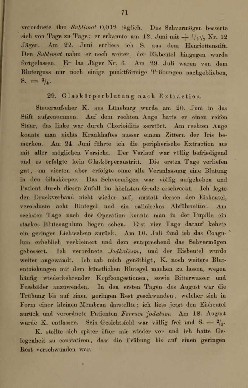 verordnete ihm Sublimat 0,012 täglich. Das Sehvermögen besserte sich von Tage zu Tage; er erkannte am 12. Juni mit -f- V2V2 Nr- 12 Jäger. Am 22. Juni entliess ich 8. aus dem Henriettenstift. Den Sublimat nahm er noch weiter, der Eisbeutel hingegen wurde fortgelassen. Er las Jäger Nr. 6. Am 29. Juli waren von dem Bluterguss nur noch einige punktförmige Trübungen nachgeblieben, 8. = Vi- 29. Glaskörperblutung nach Extraction. Steueraufseher K. aus Lüneburg wurde am 20. Juni in das Stift aufgenommen. Auf dem rechten Auge hatte er einen reifen Staar, das linke war durch Chorioiditis zerstört. Am rechten Auge konnte man nichts Krankhaftes ausser einem Zittern der Iris be- merken. Am 24. Juni führte ich die peripherische Extraction aus mit aller möglichen Vorsicht. Der Verlauf war völlig befriedigend und es erfolgte kein Glaskörperaustritt. Die ersten Tage verliefen gut, am vierten aber erfolgte ohne alle Veranlassung eine Blutung in den Glaskörper. Das Sehvermögen war völlig aufgehoben und Patient durch diesen Zufall im höchsten Grade erschreckt. Ich legte den Druckverband nicht wieder auf, anstatt dessen den Eisbeutel, verordnete acht Blutegel und ein salinisches Abführmittel. Am sechsten Tage nach der Operation konnte man in der Pupille ein starkes Blutcoagulum liegen sehen. Erst vier Tage darauf kehrte ein geringer Lichtschein zurück. Am 10. Juli fand ich das Coagu- lum erheblich verkleinert und dem entsprechend das Sehvermögen gebessert. Ich verordnete Jodkalium, und der Eisbeutel wurde weiter angewandt. Ich sah mich genöthigt, K. noch weitere Blut- entziehungen mit dem künstlichen Blutegel machen zu lassen, wegen häufig wiederkehrender Kopfcongestionen, sowie Bitterwasser und Fussbäder anzuwenden. In den ersten Tagen des August war die Trübung bis auf einen geringen Best geschwunden, welcher sich in Form einer kleinen Membran darstellte; ich Hess jetzt den Eisbeutel zurück und verordnete Patienten Ferrum jodatum. Am 18. August wurde K. entlassen. Sein Gesichtsfeld war völlig frei und S. = 2/3. K. stellte sich später öfter mir wieder vor und ich hatte Ge- legenheit zu constatiren, dass die Trübung bis auf einen geringen Eest verschwunden war.