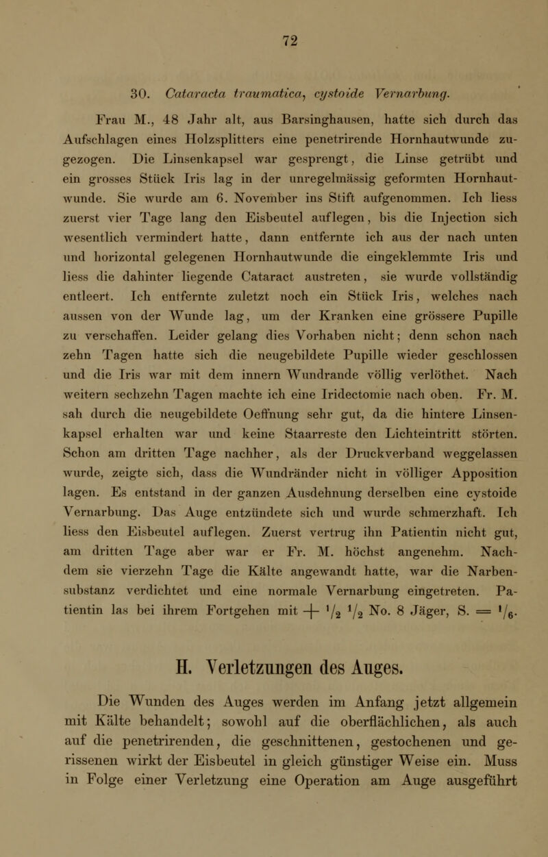 30. Cataracta traumatica, cyatoide Vernarbung. Frau M., 48 Jahr alt, aus Barsinghausen, hatte sich durch das Aufschlagen eines Holzsplitters eine penetrirende Hornhautwunde zu- gezogen. Die Linsenkapsel war gesprengt, die Linse getrübt und ein grosses Stück Iris lag in der unregelmässig geformten Hornhaut- wunde. Sie wurde am 6. November ins Stift aufgenommen. Ich Hess zuerst vier Tage lang den Eisbeutel auflegen, bis die Injection sich wesentlich vermindert hatte, dann entfernte ich aus der nach unten und horizontal gelegenen Hornhautwunde die eingeklemmte Iris und Hess die dahinter liegende Cataract austreten, sie wurde vollständig entleert. Ich entfernte zuletzt noch ein Stück Iris, welches nach aussen von der Wunde lag, um der Kranken eine grössere Pupille zu verschaffen. Leider gelang dies Vorhaben nicht; denn schon nach zehn Tagen hatte sich die neugebildete Pupille wieder geschlossen und die Iris war mit dem innern Wundrande völlig verlöthet. Nach weitern sechzehn Tagen machte ich eine Iridectomie nach oben. Fr. M. sah durch die neugebildete Oeftnung sehr gut, da die hintere Linsen- kapsel erhalten war und keine Staarreste den Lichteintritt störten. Schon am dritten Tage nachher, als der Druckverband weggelassen wurde, zeigte sich, dass die Wundränder nicht in völliger Apposition lagen. Es entstand in der ganzen Ausdehnung derselben eine cystoide Vernarbung. Das Auge entzündete sich und wurde schmerzhaft. Ich Hess den Eisbeutel auflegen. Zuerst vertrug ihn Patientin nicht gut, am dritten Tage aber war er Fr. M. höchst angenehm. Nach- dem sie vierzehn Tage die Kälte angewandt hatte, war die Narben- substanz verdichtet und eine normale Vernarbung eingetreten. Pa- tientin las bei ihrem Fortgehen mit -J- l/2 V2 No. 8 Jäger, S. = !/6. H. Verletzungen des Auges. Die Wunden des Auges werden im Anfang jetzt allgemein mit Kälte behandelt; sowohl auf die oberflächlichen, als auch auf die penetrirenden, die geschnittenen, gestochenen und ge- rissenen wirkt der Eisbeutel in gleich günstiger Weise ein. Muss in Folge einer Verletzung eine Operation am Auge ausgeführt