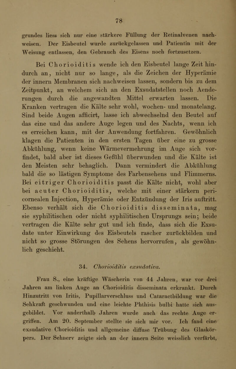 grundes Hess sich nur eine stärkere Füllung der Retinalvenen nach- weisen. Der Eisbeutel wurde zurückgelassen und Patientin mit der Weisung entlassen, den Gebrauch des Eisens noch fortzusetzen. Bei Chorioiditis wende ich den Eisbeutel lange Zeit hin- durch an, nicht nur so lange, als die Zeichen der Hyperämie der innern Membranen sich nachweisen lassen, sondern bis zu dem Zeitpunkt, an welchem sich an den Exsudatstellen noch Aende- rungen durch die angewandten Mittel erwarten lassen. Die Kranken vertragen die Kälte sehr wohl, wochen- und monatelang. Sind beide Augen afficirt, lasse ich abwechselnd den Beutel auf das eine und das andere Auge legen und des Nachts, wenn ich es erreichen kann, mit der Anwendung fortfahren. Gewöhnlich klagen die Patienten in den ersten Tagen über eine zu grosse Abkühlung, wenn keine Wärmevermehrung im Auge sich vor- findet, bald aber ist dieses Gefühl überwunden und die Kälte ist den Meisten sehr behaglich. Dann vermindert die Abkühlung bald die so lästigen Symptome des Farbensehens und Flimmerns. Bei eitriger Chorioiditis passt die Kälte nicht, wohl aber bei acuter Chorioiditis, welche mit einer stärkern peri- cornealen Injection, Hyperämie oder Entzündung der Iris auftritt. Ebenso verhält sich die Chorioiditis disseminata, mag sie syphilitischen oder nicht syphilitischen Ursprungs sein; beide vertragen die Kälte sehr gut und ich finde, dass sich die Exsu- date unter Einwirkung des Eisbeutels rascher zurückbilden und nicht so grosse Störungen des Sehens hervorrufen, als gewöhn- lich geschieht. 34. Chorioiditis exsudativa. Frau S., eine kräftige Wäscherin von 44 Jahren, war vor drei Jahren am linken Auge an Chorioiditis disseminata erkrankt. Durch Hinzutritt von Iritis, Pupillarverschluss und Cataractbildung war die Sehkraft geschwunden und eine leichte Phthisis bulbi hatte sich aus- gebildet. Vor anderthalb Jahren wurde auch das rechte Auge er- griffen. Am 20. September stellte sie sich mir vor. Ich fand eine exsudative Chorioiditis und allgemeine diffuse Trübung des Glaskör- pers. Der Sehnerv zeigte sich an der innern Seite weisslich verfärbt,