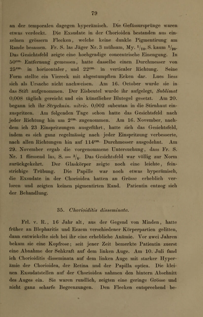 an der temporalen dagegen hyperämisch. Die Gefässursprünge waren etwas verdeckt. Die Exsudate in der Chorioidea bestanden aus ein- zelnen grössern Flecken, welche keine dunkle Pigmentirung am Rande besassen. Fr. 8. las Jäger Nr. 3 mühsam, My. 1/10, S. kaum V20- Das Gesichtsfeld zeigte eine hochgradige concentrische Einengung. In 5Qom. Entfernung gemessen, hatte dasselbe einen Durchmesser von 25cm- in horizontaler, und 22cm- in verticaler Richtung. Seine Form stellte ein Viereck mit abgestumpften Ecken dar. Lues Hess sich als Ursache nicht nachweisen. Am 16. October wurde sie in das Stift aufgenommen. Der Eisbeutel wurde ihr aufgelegt, Sublimat 0,008 täglich gereicht und ein künstlicher Blutegel gesetzt. Am 20. begann ich ihr Strychnin. nitric. 0,002 subcutan in die Stirnhaut ein- zuspritzen. Am folgenden Tage schon hatte das Gesichtsfeld nach jeder Richtung hin um 2cm- zugenommen. Am 16. November, nach- dem ich 23 Einspritzungen ausgeführt, hatte sich das Gesichtsfeld, indem es sich ganz regelmässig nach jeder Einspritzung verbesserte, nach allen Richtungen hin auf 114cm Durchmesser ausgedehnt. Am 29. November ergab die vorgenommene Untersuchung, dass Fr. S. Nr. 1 fliessend las, S. = 3/4. Das Gesichtsfeld war völlig zur Norm zurückgekehrt. Der Glaskörper zeigte noch eine leichte, fein- strichige Trübung. Die Papille war noch etwas hyperämisch, die Exsudate in der Chorioidea hatten an Grösse erheblich ver- loren und zeigten keinen pigmentirten Rand. Patientin entzog sich der Behandlung. 35. Chorioiditis disseminata. Frl. v. R., 16 Jahr alt, aus der Gegend von Minden, hatte früher an Blepharitis und Eczem verschiedener Körperpartien gelitten, dann entwickelte sich bei ihr eine erhebliche Anämie. Vor zwei Jahren bekam sie eine Kopfrose; seit jener Zeit bemerkte Patientin zuerst eine Abnahme der Sehkraft auf dem linken Auge. Am 10. Juli fand ich Chorioiditis disseminata auf dem linken Auge mit starker Hyper- ämie der Chorioidea, der Retina und der Papilla optica. Die klei- nen Exsudatstellen auf der Chorioidea nahmen den hintern Abschnitt des Auges ein. Sie waren rundlich, zeigten eine geringe Grösse und nicht ganz scharfe Begrenzungen. Den Flecken entsprechend be-