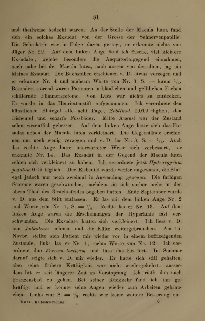 und theilweise bedeckt waren. An der Stelle der Macula lutea fand sich ein solches Exsudat von der Grösse der Sehnervenpapille. Die Sehschärfe war in Folge davon gering, er erkannte nichts von Jäger Nr. 22. Auf dem linken Auge fand ich frische, viel kleinere Exsudate , welche besonders die Aequatorialgegend einnahmen, auch nahe bei der Macula lutea, nach aussen von derselben, lag ein kleines Exsudat. Die Buchstaben erschienen v. D. etwas verzogen und er erkannte Nr. 4 und mühsam Worte von Nr. 3, S. = kaum '/6. Besonders störend waren Patienten in bläulichen und gelblichen Farben schillernde Flimmer scotome. Von Lues war nichts zu entdecken. Er wurde in das Henriettenstift aufgenommen. Ich verordnete den künstlichen Blutegel alle acht Tage, Sublimat 0,012 täglich, den Eisbeutel und scharfe Fussbäder. Mitte August war der Zustand schon wesentlich gebessert. Auf dem linken Auge hatte sich das Ex- sudat neben der Macula lutea verkleinert. Die Gegenstände erschie- nen nur noch wenig verzogen und v. D. las Nr. 3, S. =■ 1/5. Auch das rechte Auge hatte unerwarteter Weise sich verbessert, er erkannte Nr. 14. Das Exsudat in der Gegend der Macula lutea schien sich verkleinert zu haben. Ich verordnete jetzt Hydrargyrum jodatum0,09 täglich. Der Eisbeutel wurde weiter angewandt, die Blut- egel jedoch nur noch zweimal in Anwendung gezogen. Die farbigen Scotome waren geschwunden, nachdem sie sich vorher mehr in den obern Theil des Gesichtsfeldes begeben hatten. Ende September wurde v. D. aus dem Stift entlassen. Er las mit dem linken Auge Nr. 2 und Worte von Nr. 1, S. = 1/i. Kechts las er Nr. 13. Auf dem linken Auge waren die Erscheinungen der Hyperämie fast ver- schwunden. Die Exsudate hatten sich verkleinert. Ich Hess v. D. nun Jodkalium nehmen und die Kälte weitergebrauchen. Am 15. Novbr. stellte sich Patient mir wieder vor in einem befriedigenden Zustande, links las er Nr. 1, rechts Worte von Nr. 12. Ich ver- ordnete ihm Ferrum lacticum und Hess das Eis fort. Im Sommer darauf zeigte sich v. D. mir wieder. Er hatte sich still gehalten, aber seine frühere Kräftigkeit war nicht wiedergekehrt; ausser- dem litt er seit längerer Zeit an Verstopfung. Ich rieth ihm nach Franzensbad zu gehen. Bei seiner Rückkehr fand ich ihn ge- kräftigt und er konnte seine Augen wieder zum Arbeiten gebrau- chen. Links war S. = 3/s> rechts war keine weitere Besserung ein- Dürr, Kälteanwendung. 6