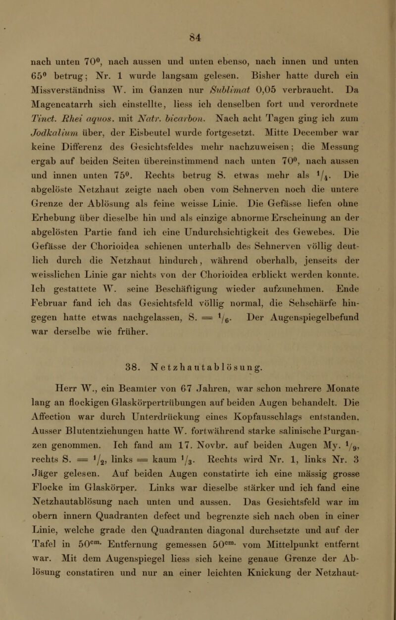 nach unten 70°, nach aussen und unten ebenso, nach innen und unten 65° betrug; Nr. 1 wurde langsam gelesen. Bisher hatte durch ein Missverständniss W. im Ganzen nur Sublimat 0,05 verbraucht. Da Magencatarrh sich einstellte, Hess ich denselben fort und verordnete Tinct. Rhei aqaos. mit Natr. bicarbou. Nach acht Tagen ging ich zum Jodkalium über, der Eisbeutel wurde fortgesetzt. Mitte December war keine Differenz des Gesichtsfeldes mehr nachzuweisen; die Messung ergab auf beiden Seiten übereinstimmend nach unten 70°, nach aussen und innen unten 75°. Rechts betrug S. etwas mehr als */4. Die abgelöste Netzhaut zeigte nach oben vom Sehnerven noch die untere Grenze der Ablösung als feine weisse Linie. Die Gefässe liefen ohne Erhebung über dieselbe hin und als einzige abnorme Erscheinung an der abgelösten Partie fand ich eine Undurchsichtigkeit des Gewebes. Die Gefässe der Chorioidea schienen unterhalb des Sehnerven völlig deut- lich durch die Netzhaut hindurch, während oberhalb, jenseits der weisslichen Linie gar nichts von der Chorioidea erblickt werden konnte. Ich gestattete W. seine Beschäftigung wieder aufzunehmen. Ende Februar fand ich das Gesichtsfeld völlig normal, die Sehschärfe hin- gegen hatte etwas nachgelassen, S. = l/6. Der Augenspiegelbefund war derselbe wie früher. 38. Netzhautablösung. Herr W., ein Beamter von 67 Jahren, war schon mehrere Monate lang an flockigen Glaskörpertrübungen auf beiden Augen behandelt. Die Affection war durch Unterdrückung eines Kopfausschlags entstanden. Ausser Blutentziehungen hatte W. fortwährend starke salinische Purgan- zen genommen. Ich fand am 17. Novbr. auf beiden Augen My. l/9, rechts S. = '/g, links = kaum ]/3. Rechts wird Nr. 1, links Nr. 3 Jäger gelesen. Auf beiden Augen constatirte ich eine massig grosse Flocke im Glaskörper. Links war dieselbe stärker und ich fand eine Netzhautablösung nach unten und aussen. Das Gesichtsfeld war im obern innern Quadranten defect und begrenzte sich nach oben in einer Linie, welche grade den Quadranten diagonal durchsetzte und auf der Tafel in 50cm- Entfernung gemessen 50cm- vom Mittelpunkt entfernt war. Mit dem Augenspiegel Hess sich keine genaue Grenze der Ab- lösung constatiren und nur an einer leichten Knickung der Netzhaut-