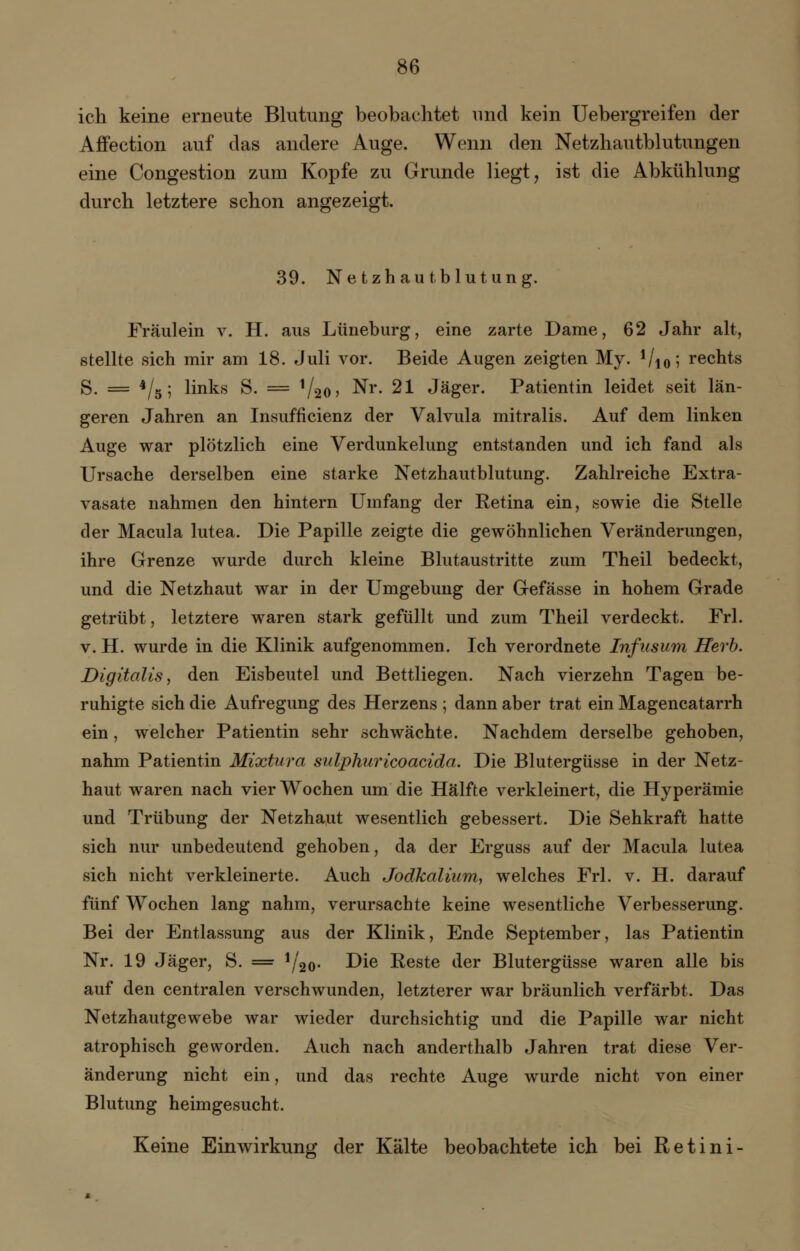 ich keine erneute Blutung beobachtet und kein Uebergreifen der Affection auf das andere Auge. Wenn den Netzhautblutungen eine Congestion zum Kopfe zu Grunde liegt, ist die Abkühlung durch letztere schon angezeigt. 39. Netzhautblutung. Fräulein v. H. aus Lüneburg, eine zarte Dame, 62 Jahr alt, stellte sich mir am 18. Juli vor. Beide Augen zeigten My. Vio5 rechts S. = */5; links S. = !/20, Nr. 21 Jäger. Patientin leidet seit län- geren Jahren an Insuffizienz der Valvula mitralis. Auf dem linken Auge war plötzlich eine Verdunkelung entstanden und ich fand als Ursache derselben eine starke Netzhautblutung. Zahlreiche Extra- vasate nahmen den hintern Umfang der Retina ein, sowie die Stelle der Macula lutea. Die Papille zeigte die gewöhnlichen Veränderungen, ihre Grenze wurde durch kleine Blutaustritte zum Theil bedeckt, und die Netzhaut war in der Umgebung der Gefässe in hohem Grade getrübt, letztere waren stark gefüllt und zum Theil verdeckt. Frl. v. H. wurde in die Klinik aufgenommen. Ich verordnete Infusum Herb. Digitalis, den Eisbeutel und Bettliegen. Nach vierzehn Tagen be- ruhigte sich die Aufregung des Herzens ; dann aber trat ein Magencatarrh ein, welcher Patientin sehr schwächte. Nachdem derselbe gehoben, nahm Patientin Mixtura sulphuricoacida. Die Blutergüsse in der Netz- haut waren nach vier Wochen um die Hälfte verkleinert, die Hyperämie und Trübung der Netzhaut wesentlich gebessert. Die Sehkraft hatte sich nur unbedeutend gehoben, da der Erguss auf der Macula lutea sich nicht verkleinerte. Auch Jodkalium, welches Frl. v. H. darauf fünf Wochen lang nahm, verursachte keine wesentliche Verbesserung. Bei der Entlassung aus der Klinik, Ende September, las Patientin Nr. 19 Jäger, S. = xj2o> Die Reste der Blutergüsse waren alle bis auf den centralen verschwunden, letzterer war bräunlich verfärbt. Das Netzhautgewebe war wieder durchsichtig und die Papille war nicht atrophisch geworden. Auch nach anderthalb Jahren trat diese Ver- änderung nicht ein, und das rechte Auge wurde nicht von einer Blutung heimgesucht. Keine Einwirkung der Kälte beobachtete ich bei Retini-