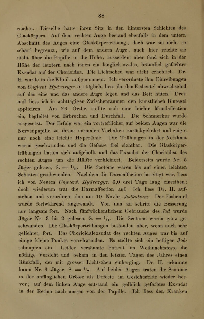 reichte. Dieselbe hatte ihren Sitz in den hintersten Schichten des Glaskörpers. Auf dem rechten Auge bestand ebenfalls in dem untern Abschnitt des Auges eine Glaskörpertrübung, doch war sie nicht so scharf begrenzt, wie auf dem andern Auge, auch hier reichte sie nicht über die Papille in die Höhe; ausserdem aber fand sich in der Höhe der letztern nach innen ein länglich ovales, bräunlich gefärbtes Exsudat auf der Chorioidea. Die Lichtscheu war nicht erheblich. Dr. H. wurde in die Klinik aufgenommen. Ich verordnete ihm Einreibungen von Ungüent. Hydrargyr. 5,0 täglich, Hess ihn den Eisbeutel abwechselnd auf das eine und das andere Auge legen und das Bett hüten. Drei- mal Hess ich in achttägigen Zwischenräumen den künstlichen Blutegel appliciren. Am 26. Octbr. stellte sich eine leichte Mundaffection ein, begleitet von Erbrechen und Durchfall. Die Schmierkur wurde ausgesetzt. Der Erfolg war ein vortrefflicher, auf beiden Augen war die Nervenpapille zu ihrem normalen Verhalten zurückgekehrt und zeigte nur noch eine leichte Hyperämie. Die Trübungen in der Netzhaut waren geschwunden und die Gefasse frei sichtbar. Die Glaskörper- trübungen hatten sich aufgehellt und das Exsudat der Chorioidea des rechten Auges um die Hälfte verkleinert. Beiderseits wurde Nr. 5 Jäger gelesen, S. = 1/6. Die Scotome waren bis auf einen leichten Schatten geschwunden. Nachdem die Darmaffection beseitigt war, Hess ich von Neuem Unguent. Hydrargyr. 6,0 drei Tage lang einreiben; doch wiederum trat die Darmaffection auf. Ich Hess Dr. H. auf- stehen und verordnete ihm am 10. Novbr. Jodkalium. Der Eisbeutel wurde fortwährend angewandt. Von nun an schritt die Besserung nur langsam fort. Nach fünfwöchentlichem Gebrauche des Jod wurde Jäger Nr. 3 bis 2 gelesen, S. = 1/4. Die Scotome waren ganz ge- schwunden. Die Glaskörpertrübungen bestanden aber, wenn auch sehr gelichtet, fort. Das Chorioidalexsudat des rechten Auges war bis auf einige kleine Punkte verschwunden. Es stellte sich ein heftiger Jod- schnupfen ein. Leider versäumte Patient im Weihnachtsfeste die nöthige Vorsicht und bekam in den letzten Tagen des Jahres einen Rückfall, der mit grosser Lichtscheu einherging. Dr. H. erkannte kaum Nr. 6 Jäger, S. = 1/7. Auf beiden Augen traten die Scotome in der anfänglichen Grösse als Defecte im Gesichtsfelde wieder her- vor ; auf dem linken Auge entstand ein gelblich gefärbtes Exsudat in der Retina nach aussen von der Papille. Ich Hess den Kranken