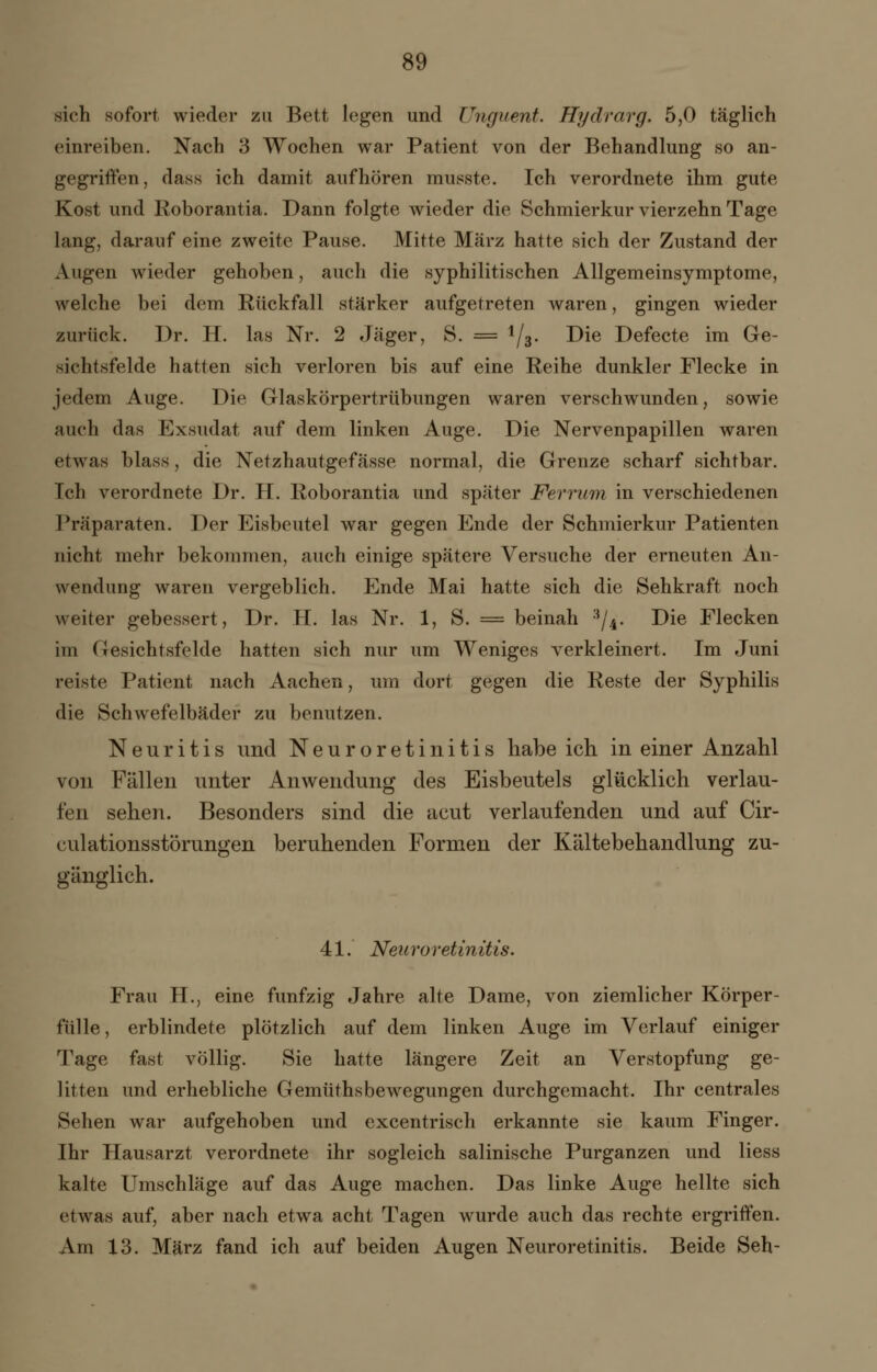 sich sofort wieder zu Bett legen und Uhguent. Hydrarg. 5,0 täglich einreiben. Nach 3 Wochen war Patient von der Behandlung so an- gegriffen, dass ich damit aufhören musste. Ich verordnete ihm gute Kost und Roborantia. Dann folgte wieder die Schmierkur vierzehn Tage lang, darauf eine zweite Pause. Mitte März hatte sich der Zustand der Augen wieder gehoben, auch die syphilitischen Allgemeinsymptome, welche bei dem Rückfall stärker aufgetreten waren, gingen wieder zurück. Dr. H. las Nr. 2 Jäger, S. = 1/3. Die Defecte im Ge- sichtsfelde hatten sich verloren bis auf eine Reihe dunkler Flecke in jedem Auge. Die Glaskörpertrübungen waren verschwunden, sowie auch das Exsudat auf dem linken Auge. Die Nervenpapillen waren etwas blass, die Netzhautgefässe normal, die Grenze scharf sichtbar. Ich verordnete Dr. H. Roborantia und später Ferrum in verschiedenen Präparaten. Der Eisbeutel war gegen Ende der Schmierkur Patienten nicht mehr bekommen, auch einige spätere Versuche der erneuten An- wendung waren vergeblich. Ende Mai hatte sich die Sehkraft noch weiter gebessert, Dr. H. las Nr. 1, S. = beinah 3/4. Die Flecken im Gesichtsfelde hatten sich nur um Weniges verkleinert. Im Juni reiste Patient nach Aachen, um dort gegen die Reste der Syphilis die Schwefelbäder zu benutzen. Neuritis und Neuroretinitis habeich in einer Anzahl von Fällen unter Anwendung des Eisbeutels glücklich verlau- fen sehen. Besonders sind die acut verlaufenden und auf Cir- culationsstörungen beruhenden Formen der Kältebehandlung zu- gänglich. 41. Neuroretinitis. Frau H., eine fünfzig Jahre alte Dame, von ziemlicher Körper- fülle, erblindete plötzlich auf dem linken Auge im Verlauf einiger Tage fast völlig. Sie hatte längere Zeit an Verstopfung ge- litten und erhebliche Gemüthsbewegungen durchgemacht. Ihr centrales Sehen war aufgehoben und excentrisch erkannte sie kaum Finger. Ihr Hausarzt verordnete ihr sogleich salinische Purganzen und Hess kalte Umschläge auf das Auge machen. Das linke Auge hellte sich etwas auf, aber nach etwa acht Tagen wurde auch das rechte ergriffen. Am 13. März fand ich auf beiden Augen Neuroretinitis. Beide Seh-