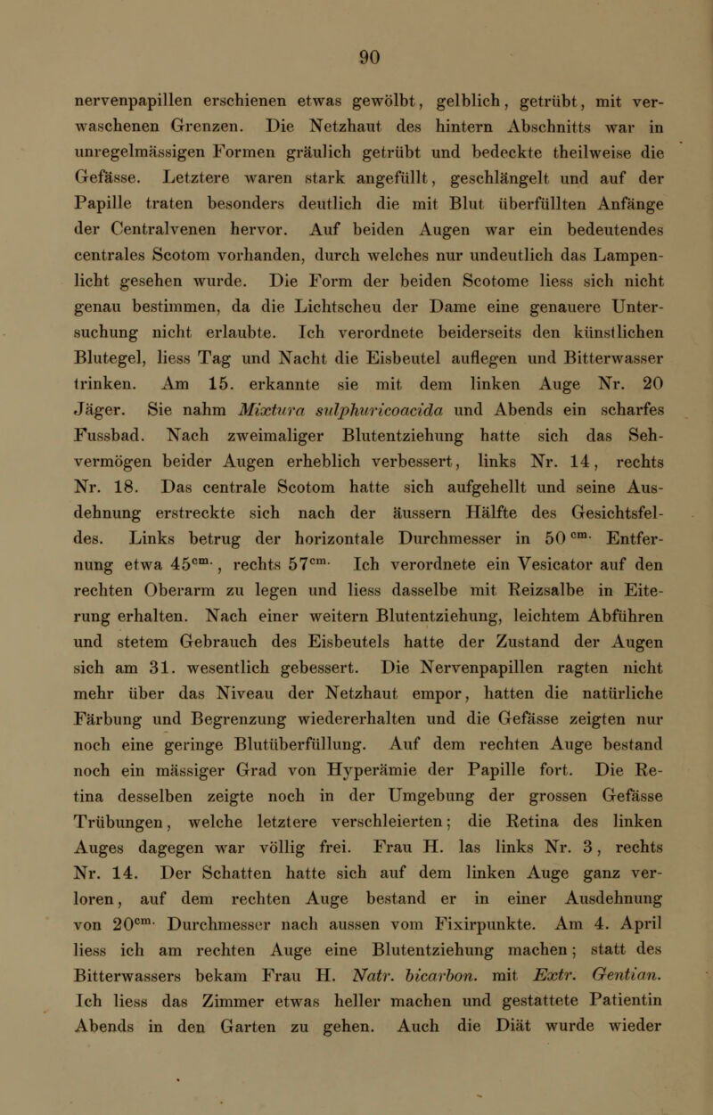 nervenpapillen erschienen etwas gewölbt, gelblich, getrübt, mit ver- waschenen Grenzen. Die Netzhaut des hintern Abschnitts war in unregelmässigen Formen gräulich getrübt und bedeckte theilweise die Gefässe. Letztere waren stark angefüllt, geschlängelt und auf der Papille traten besonders deutlich die mit Blut überfüllten Anfänge der Centralvenen hervor. Auf beiden Augen war ein bedeutendes centrales Scotom vorhanden, durch welches nur undeutlich das Lampen- licht gesehen wurde. Die Form der beiden Scotome liess sich nicht genau bestimmen, da die Lichtscheu der Dame eine genauere Unter- suchung nicht erlaubte. Ich verordnete beiderseits den künstlichen Blutegel, liess Tag und Nacht die Eisbeutel auflegen und Bitterwasser trinken. Am 15. erkannte sie mit dem linken Auge Nr. 20 Jäger. Sie nahm Mixtum sulphuricoacida und Abends ein scharfes Fussbad. Nach zweimaliger Blutentziehung hatte sich das Seh- vermögen beider Augen erheblich verbessert, links Nr. 14, rechts Nr. 18. Das centrale Scotom hatte sich aufgehellt und seine Aus- dehnung erstreckte sich nach der äussern Hälfte des Gesichtsfel- des. Links betrug der horizontale Durchmesser in 50cm- Entfer- nung etwa 45cm*, rechts 57cm- Ich verordnete ein Vesicator auf den rechten Oberarm zu legen und liess dasselbe mit Reizsalbe in Eite- rung erhalten. Nach einer weitern Blutentziehung, leichtem Abführen und stetem Gebrauch des Eisbeutels hatte der Zustand der Augen sich am 31. wesentlich gebessert. Die Nervenpapillen ragten nicht mehr über das Niveau der Netzhaut empor, hatten die natürliche Färbung und Begrenzung wiedererhalten und die Gefässe zeigten nur noch eine geringe Blutüberfüllung. Auf dem rechten Auge bestand noch ein massiger Grad von Hyperämie der Papille fort. Die Re- tina desselben zeigte noch in der Umgebung der grossen Gefässe Trübungen, welche letztere verschleierten; die Retina des linken Auges dagegen war völlig frei. Frau H. las links Nr. 3, rechts Nr. 14. Der Schatten hatte sich auf dem linken Auge ganz ver- loren, auf dem rechten Auge bestand er in einer Ausdehnung von 200m Durchmesser nach aussen vom Fixirpunkte. Am 4. April liess ich am rechten Auge eine Blutentziehung machen; statt des Bitterwassers bekam Frau H. Natr. bicarbon. mit Extr. Gentian. Ich liess das Zimmer etwas heller machen und gestattete Patientin Abends in den Garten zu gehen. Auch die Diät wurde wieder