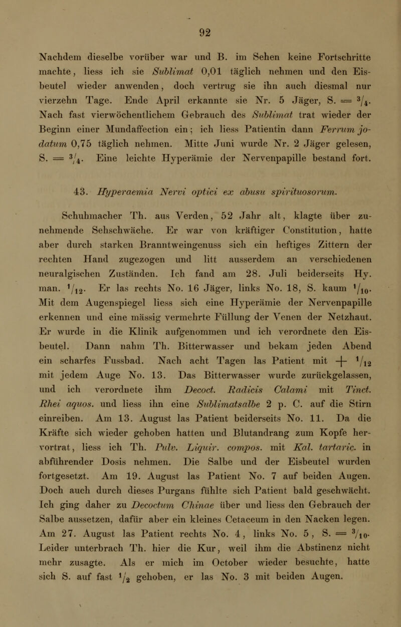 Nachdem dieselbe vorüber war und B. im Sehen keine Fortschritte machte, Hess ich sie Sublimat 0,01 täglich nehmen und den Eis- beutel wieder anwenden, doch vertrug sie ihn auch diesmal nur vierzehn Tage. Ende April erkannte sie Nr. 5 Jäger, S. = 3/4. Nach fast vierwöchentlichem Gebrauch des Sublimat trat wieder der Beginn einer Mundaffection ein; ich Hess Patientin dann Ferrum jo- datum 0,75 täglich nehmen. Mitte Juni wurde Nr. 2 Jäger gelesen, S. = 3/4. Eine leichte Hyperämie der Nervenpapille bestand fort. 43. Hyperaemia Nervi optici ex abusu spirituosorum. Schuhmacher Th. aus Verden, 52 Jahr alt, klagte über zu- nehmende Sehschwäche. Er war von kräftiger Constitution, hatte aber durch starken Branntweingenuss sich ein heftiges Zittern der rechten Hand zugezogen und litt ausserdem an verschiedenen neuralgischen Zuständen. Ich fand am 28. Juli beiderseits Hy. man. 1/12. Er las rechts No. 16 Jäger, links No. 18, S. kaum !/io* Mit dem Augenspiegel Hess sich eine Hyperämie der Nervenpapille erkennen und eine massig vermehrte Füllung der Venen der Netzhaut. Er wurde in die Klinik aufgenommen und ich verordnete den Eis- beutel. Dann nahm Th. Bitterwasser und bekam jeden Abend ein scharfes Fussbad. Nach acht Tagen las Patient mit -J- 1/|2 mit jedem Auge No. 13. Das Bitterwasser wurde zurückgelassen, und ich verordnete ihm Decoct. Radicis Calami mit Tinct. Rhei aquos. und Hess ihn eine Sublimatsalbe 2 p. C. auf die Stirn einreiben. Am 13. August las Patient beiderseits No. 11. Da die Kräfte sich wieder gehoben hatten und Blutandrang zum Kopfe her- vortrat , Hess ich Th. Piilv. Liquir. compos. mit Kai. tartaric. in abführender Dosis nehmen. Die Salbe und der Eisbeutel wurden fortgesetzt. Am 19. August las Patient No. 7 auf beiden Augen. Doch auch durch dieses Purgans fühlte sich Patient bald geschwächt. Ich ging daher zu Decoct um Chinae über und Hess den Gebrauch der Salbe aussetzen, dafür aber ein kleines Cetaceum in den Nacken legen. Am 27. August las Patient rechts No. 4, links No. 5, S. = 3/10- Leider unterbrach Th. hier die Kur, weil ihm die Abstinenz nicht mehr zusagte. Als er mich im October wieder besuchte, hatte sich S. auf fast 1/2 gehoben, er las No. 3 mit beiden Augen.