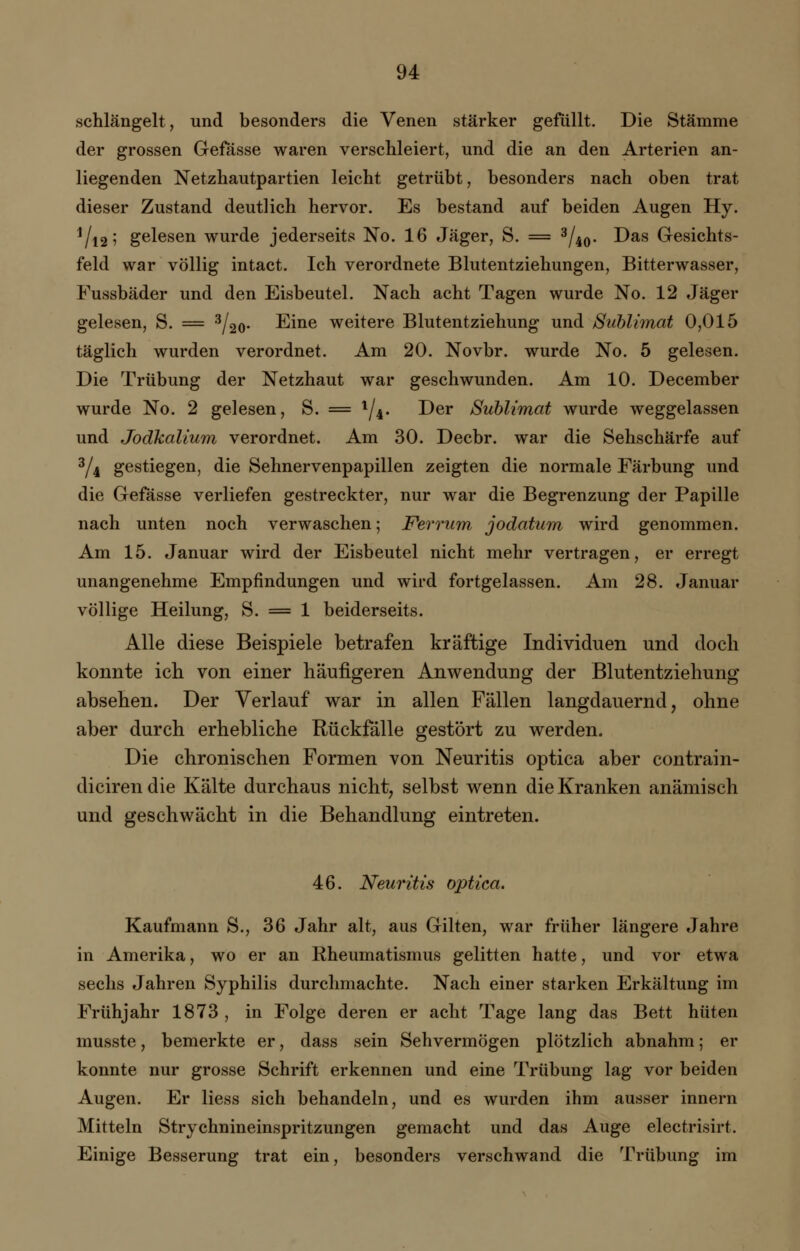 schlängelt, und besonders die Venen stärker gefüllt. Die Stämme der grossen Gefässe waren verschleiert, und die an den Arterien an- liegenden Netzhautpartien leicht getrübt, besonders nach oben trat dieser Zustand deutlich hervor. Es bestand auf beiden Augen Hy. Vi2' gelesen wurde jederseits No. 16 Jäger, S. = 3/^q. Das Gesichts- feld war völlig intact. Ich verordnete Blutentziehungen, Bitterwasser, Fussbäder und den Eisbeutel. Nach acht Tagen wurde No. 12 Jäger gelesen, S. = 3/20- Eine weitere Blutentziehung und Sublimat 0,015 täglich wurden verordnet. Am 20. Novbr. wurde No. 5 gelesen. Die Trübung der Netzhaut war geschwunden. Am 10. December wurde No. 2 gelesen, S. = l/4. Der Sublimat wurde weggelassen und Jodkalium verordnet. Am 30. Decbr. war die Sehschärfe auf d/i gestiegen, die Sehnervenpapillen zeigten die normale Färbung und die Gefässe verliefen gestreckter, nur war die Begrenzung der Papille nach unten noch verwaschen; Ferrum jodatum wird genommen. Am 15. Januar wird der Eisbeutel nicht mehr vertragen, er erregt unangenehme Empfindungen und wird fortgelassen. Am 28. Januar völlige Heilung, S. = 1 beiderseits. Alle diese Beispiele betrafen kräftige Individuen und doch konnte ich von einer häufigeren Anwendung der Blutentziehung absehen. Der Verlauf war in allen Fällen langdauernd, ohne aber durch erhebliche Rückfälle gestört zu werden. Die chronischen Formen von Neuritis optica aber contrain- dicirendie Kälte durchaus nicht, selbst wenn die Kranken anämisch und geschwächt in die Behandlung eintreten. 46. Neuritis optica. Kaufmann S., 36 Jahr alt, aus Güten, war früher längere Jahre in Amerika, wo er an Rheumatismus gelitten hatte, und vor etwa sechs Jahren Syphilis durchmachte. Nach einer starken Erkältung im Frühjahr 1873 , in Folge deren er acht Tage lang das Bett hüten musste, bemerkte er, dass sein Sehvermögen plötzlich abnahm; er konnte nur grosse Schrift erkennen und eine Trübung lag vor beiden Augen. Er Hess sich behandeln, und es wurden ihm ausser innern Mitteln Strychnineinspritzungen gemacht und das Auge electrisirt. Einige Besserung trat ein, besonders verschwand die Trübung im