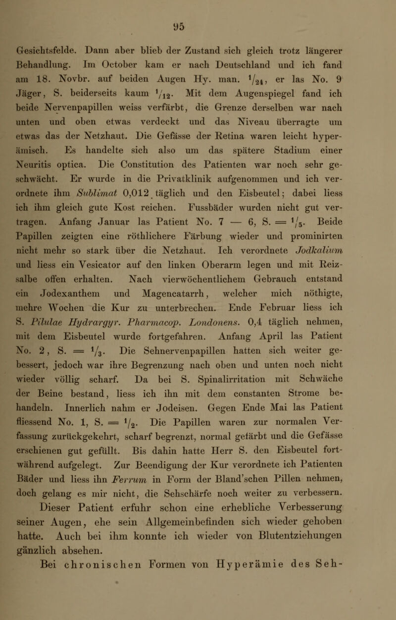Gesichtsfelde. Dann aber blieb der Zustand sich gleich trotz längerer Behandlung. Im October kam er nach Deutschland und ich fand am 18. Novbr. auf beiden Augen Hy. man. i/2i, er las No. 9 Jäger, S. beiderseits kaum !/12. Mit dem Augenspiegel fand ich beide Nervenpapillen weiss verfärbt, die Grenze derselben war nach unten und oben etwas verdeckt und das Niveau überragte um etwas das der Netzhaut. Die Gefässe der Retina waren leicht hyper- ämisch. Es handelte sich also um das spätere Stadium einer Neuritis optica. Die Constitution des Patienten war noch sehr ge- schwächt. Er wurde in die Privatklinik aufgenommen und ich ver- ordnete ihm Sublimat 0,012 täglich und den Eisbeutel; dabei Hess ich ihm gleich gute Kost reichen. Fussbäder wurden nicht gut ver- tragen. Anfang Januar las Patient No. 7 — 6, S. = W Beide Papillen zeigten eine röthlichere Färbung wieder und prominirten nicht mehr so stark über die Netzhaut. Ich verordnete Jodkalium und Hess ein Vesicator auf den linken Oberarm legen und mit Reiz- salbe offen erhalten. Nach vierwöchentlichem Gebrauch entstand ein Jodexanthem und Magencatarrh, welcher mich nöthigte, mehre Wochen die Kur zu unterbrechen. Ende Februar Hess ich 8. Pilulae Hydrargyr. Pharmacop. Londonens. 0,4 täglich nehmen, mit dem Eisbeutel wurde fortgefahren. Anfang April las Patient No. 2, S. = i/d. Die Sehnervenpapillen hatten sich weiter ge- bessert, jedoch war ihre Begrenzung nach oben und unten noch nicht wieder völlig scharf. Da bei S. Spinalirritation mit Schwäche der Beine bestand, Hess ich ihn mit dem constanten Strome be- handeln. Innerlich nahm er Jodeisen. Gegen Ende Mai las Patient fliessend No. 1, S. = lf2. Die Papillen waren zur normalen Ver- fassung zurückgekehrt, scharf begrenzt, normal gefärbt und die Gefässe erschienen gut gefüllt. Bis dahin hatte Herr S. den Eisbeutel fort- während aufgelegt. Zur Beendigung der Kur verordnete ich Patienten Bäder und Hess ihn Ferrum in Form der Bland'schen Pillen nehmen, doch gelang es mir nicht, die Sehschärfe noch weiter zu verbessern. Dieser Patient erfuhr schon eine erhebliche Verbesserung seiner Augen, ehe sein Allgemeinbefinden sich wieder gehoben hatte. Auch bei ihm konnte ich wieder von Blutentziehungen gänzlich absehen. Bei chronischen Formen von Hyperämie des Seh-