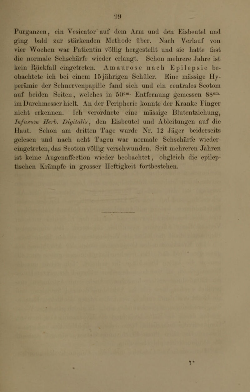Purganzen, ein Vesicator' auf dem Arm und den Eisbeutel und ging bald zur stärkenden Methode über. Nach Verlauf von vier Wochen war Patientin völlig hergestellt und sie hatte fast die normale Sehschärfe wieder erlangt. Schon mehrere Jahre ist kein Rückfall eingetreten. Amaurose nach Epilepsie be- obachtete ich bei einem 15jährigen Schüler. Eine massige Hy- perämie der Sehnervenpapille fand sich und ein centrales Scotom auf beiden Seiten, welches in 50cm- Entfernung gemessen 88cm- im Durchmesser hielt. An der Peripherie konnte der Kranke Pinger nicht erkennen. Tch verordnete eine massige Blutentziehung, Tnfusum Herb. Digitalis, den Eisbeutel und Ableitungen auf die Haut. Schon am dritten Tage wurde Nr. 12 Jäger beiderseits gelesen und nach acht Tagen war normale Sehschärfe wieder- eingetreten, das Scotom völlig verschwunden. Seit mehreren Jahren ist keine Augenaffection wieder beobachtet, obgleich die epilep- tischen Krämpfe in grosser Heftigkeit fortbestehen.