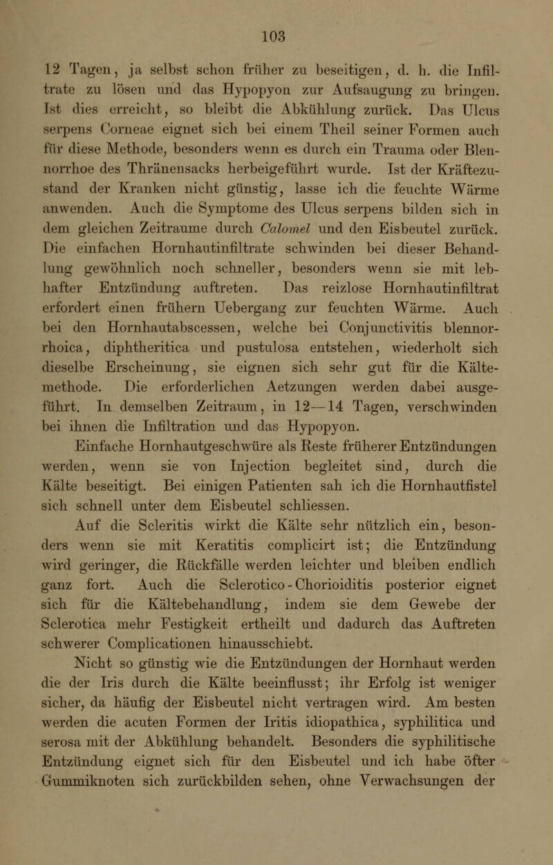 12 Tagen, ja selbst schon früher zu beseitigen, d. h. die Infil- trate zu lösen und das Hypopyon zur Aufsaugung zu bringen. Ist dies erreicht, so bleibt die Abkühlung zurück. Das Ulcus serpens Corneae eignet sich bei einem Theil seiner Formen auch für diese Methode, besonders wenn es durch ein Trauma oder Blen- norrhoe des Thränensacks herbeigeführt wurde. Ist der Kräftezu- stand der Kranken nicht günstig, lasse ich die feuchte Wärme anwenden. Auch die Symptome des Ulcus serpens bilden sich in dem gleichen Zeiträume durch Calomel und den Eisbeutel zurück. Die einfachen Hornhautinfiltrate schwinden bei dieser Behand- lung gewöhnlich noch schneller, besonders wenn sie mit leb- hafter Entzündung auftreten. Das reizlose Hornhautinfiltrat erfordert einen frühern Uebergang zur feuchten Wärme. Auch bei den Hornhautabscessen, welche bei Conjunctivitis blennor- rhoica, diphtheritica und pustulosa entstehen, wiederholt sich dieselbe Erscheinung, sie eignen sich sehr gut für die Kälte- methode. Die erforderlichen Aetzungen werden dabei ausge- führt. In demselben Zeitraum, in 12—14 Tagen, verschwinden bei ihnen die Infiltration und das Hypopyon. Einfache Hornhautgeschwüre als Reste früherer Entzündungen werden, wenn sie von Injection begleitet sind, durch die Kälte beseitigt. Bei einigen Patienten sah ich die Hornhautfistel sich schnell unter dem Eisbeutel schliessen. Auf die Scleritis wirkt die Kälte sehr nützlich ein, beson- ders wenn sie mit Keratitis complicirt ist; die Entzündung wird geringer, die Rückfälle werden leichter und bleiben endlich ganz fort. Auch die Sclerotico - Chorioiditis posterior eignet sich für die Kältebehandlung, indem sie dem Gewebe der Sclerotica mehr Festigkeit ertheilt und dadurch das Auftreten schwerer Complicationen hinausschiebt. Nicht so günstig wie die Entzündungen der Hornhaut werden die der Iris durch die Kälte beeinflusst; ihr Erfolg ist weniger sicher, da häufig der Eisbeutel nicht vertragen wird. Am besten werden die acuten Formen der Iritis idiopathica, syphilitica und serosa mit der Abkühlung behandelt. Besonders die syphilitische Entzündung eignet sich für den Eisbeutel und ich habe öfter Gummiknoten sich zurückbilden sehen, ohne Verwachsungen der