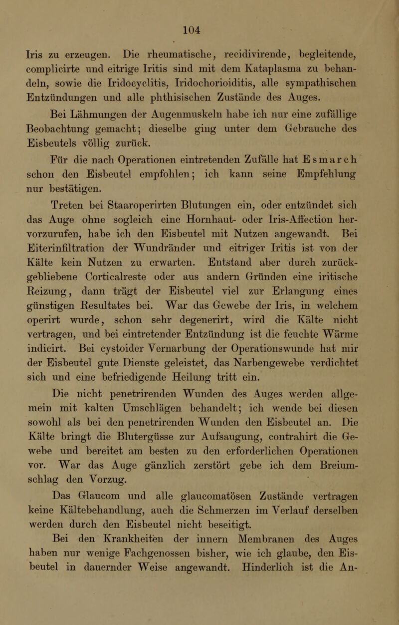Iris zu erzeugen. Die rheumatische, recidivirende, begleitende, complicirte und eitrige Iritis sind mit dem Kataplasma zu behan- deln, sowie die Iridocyclitis, Iridochorioiditis, alle sympathischen Entzündungen und alle phthisischen Zustände des Auges. Bei Lähmungen der Augenmuskeln habe ich nur eine zufällige Beobachtung gemacht; dieselbe ging unter dem Gebrauche des Eisbeutels völlig zurück. Für die nach Operationen eintretenden Zufälle hat Esmarch schon den Eisbeutel empfohlen; ich kann seine Empfehlung nur bestätigen. Treten bei Staaroperirten Blutungen ein, oder entzündet sich das Auge ohne sogleich eine Hornhaut- oder Iris-Affection her- vorzurufen, habe ich den Eisbeutel mit Nutzen angewandt. Bei Eiterinfiltration der Wundränder und eitriger Iritis ist von der Kälte kein Nutzen zu erwarten. Entstand aber durch zurück- gebliebene Corticalreste oder aus andern Gründen eine iritische Reizung, dann trägt der Eisbeutel viel zur Erlangung eines günstigen Resultates bei. War das Gewebe der Iris, in welchem operirt wurde, schon sehr degenerirt, wird die Kälte nicht vertragen, und bei eintretender Entzündung ist die feuchte Wärme indicirt. Bei cystoider Vernarbung der Operationswunde hat mir der Eisbeutel gute Dienste geleistet, das Narbengewebe verdichtet sich und eine befriedigende Heilung tritt ein. Die nicht penetrirenden Wunden des Auges werden allge- mein mit kalten Umschlägen behandelt; ich wende bei diesen sowohl als bei den penetrirenden Wunden den Eisbeutel an. Die Kälte bringt die Blutergüsse zur Aufsaugung, contrahirt die Ge- webe und bereitet am besten zu den erforderlichen Operationen vor. War das Auge gänzlich zerstört gebe ich dem Breium- schlag den Vorzug. Das Glaucom und alle glaucomatösen Zustände vertragen keine Kältebehandlung, auch die Schmerzen im Verlauf derselben werden durch den Eisbeutel nicht beseitigt. Bei den Krankheiten der innern Membranen des Auges haben nur wenige Fachgenossen bisher, wie ich glaube, den Eis- beutel in dauernder Weise angewandt. Hinderlich ist die An-