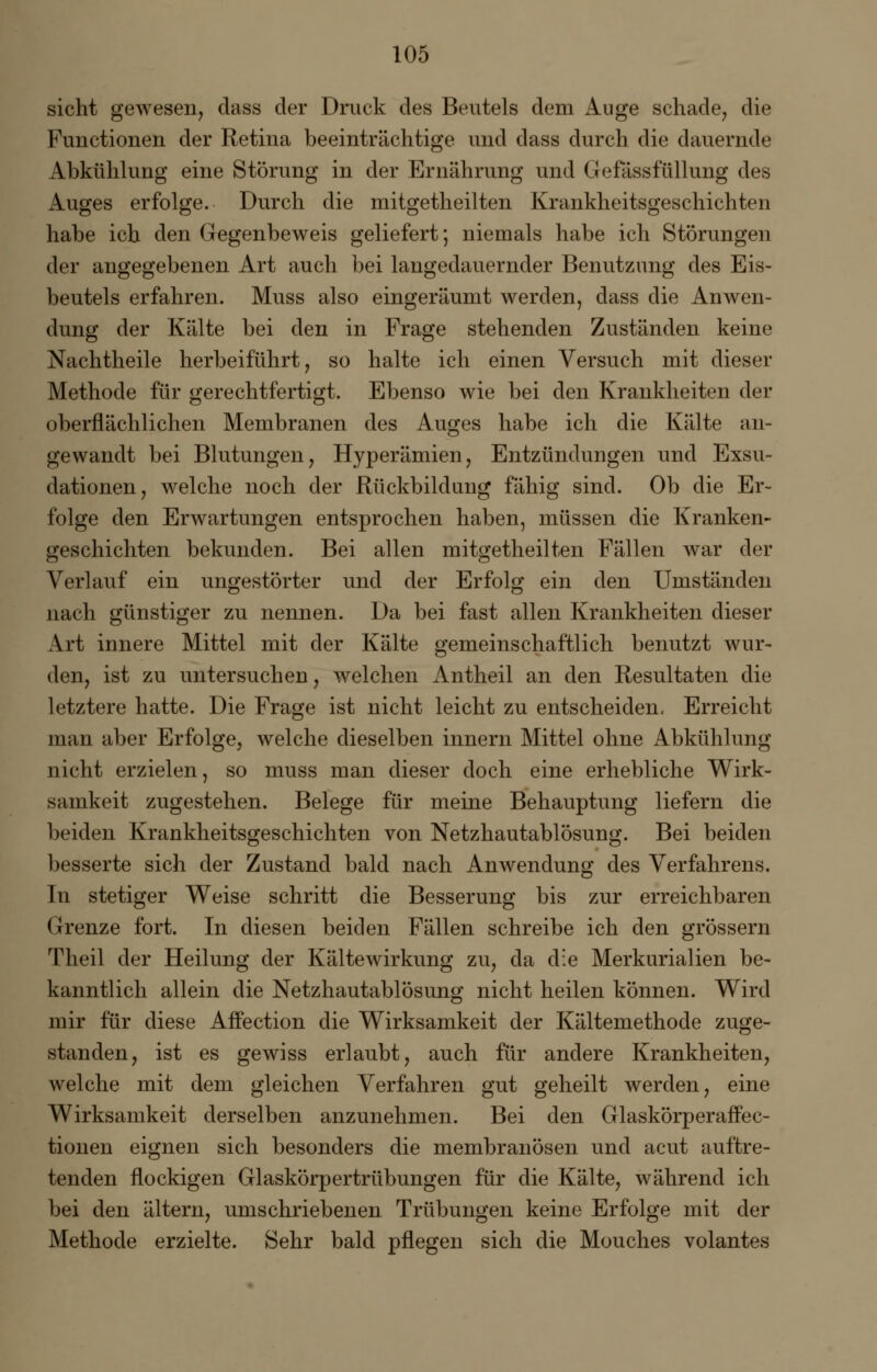 sieht gewesen, dass der Druck des Beutels dem Auge schade, die Functionen der Retina beeinträchtige und dass durch die dauernde Abkühlung eine Störung in der Ernährung und Gefässfüllung des xluges erfolge. Durch die mitgetheilten Krankheitsgeschichten habe ich den Gegenbeweis geliefert; niemals habe ich Störungen der angegebenen Art auch bei langedauernder Benutzung des Eis- beutels erfahren. Muss also eingeräumt werden, dass die Anwen- dung der Kälte bei den in Frage stehenden Zuständen keine Nachtheile herbeiführt, so halte ich einen Versuch mit dieser Methode für gerechtfertigt. Ebenso wie bei den Krankheiten der oberflächlichen Membranen des Auges habe ich die Kälte an- gewandt bei Blutungen, Hyperämien, Entzündungen und Exsu- dationen, welche noch der Rückbildung fähig sind. Ob die Er- folge den Erwartungen entsprochen haben, müssen die Kranken- geschichten bekunden. Bei allen mitgetheilten Fällen war der Verlauf ein ungestörter und der Erfolg ein den Umständen nach günstiger zu nennen. Da bei fast allen Krankheiten dieser Art innere Mittel mit der Kälte gemeinschaftlich benutzt wur- den, ist zu untersuchen, welchen Antheil an den Resultaten die letztere hatte. Die Frage ist nicht leicht zu entscheiden. Erreicht man aber Erfolge, welche dieselben innern Mittel ohne Abkühlung nicht erzielen, so muss man dieser doch eine erhebliche Wirk- samkeit zugestehen. Belege für meine Behauptung liefern die beiden Krankheitsgeschichten von Netzhautablösung. Bei beiden besserte sich der Zustand bald nach Anwendung des Verfahrens. In stetiger Weise schritt die Besserung bis zur erreichbaren Grenze fort. In diesen beiden Fällen schreibe ich den grössern Theil der Heilung der Kältewirkung zu, da die Merkurialien be- kanntlich allein die Netzhautablösung nicht heilen können. Wird mir für diese Affection die Wirksamkeit der Kältemethode zuge- standen, ist es gewiss erlaubt, auch für andere Krankheiten, welche mit dem gleichen Verfahren gut geheilt werden, eine Wirksamkeit derselben anzunehmen. Bei den Glaskörperaffec- tionen eignen sich besonders die membranösen und acut auftre- tenden flockigen Glaskörpertrübungen für die Kälte, während ich bei den altern, umschriebenen Trübungen keine Erfolge mit der Methode erzielte. Sehr bald pflegen sich die Mouches volantes