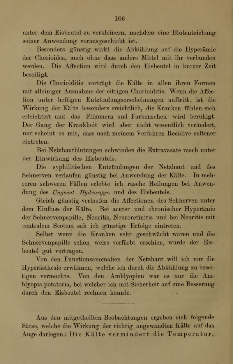 unter dem Eisbeutel zu verkleinern, nachdem eine Blutentziehung seiner Anwendung vorausgeschickt ist. Besonders günstig wirkt die Abkühlung auf die Hyperämie der Chorioidea, auch ohne dass andere Mittel mit. ihr verbunden werden. Die Affection wird durch den Eisbeutel in kurzer Zeit beseitigt. Die Chorioiditis verträgt die Kälte in allen ihren Formen mit alleiniger Ausnahme der eitrigen Chorioiditis. Wenn die Affec- tion unter heftigen Entzündungserscheinungen auftritt, ist die Wirkung der Kälte besonders ersichtlich, die Kranken fühlen sich erleichtert und das Flimmern und Farbensehen wird beruhigt. Der Gang der Krankheit wird aber nicht wesentlich verändert, nur scheint es mir, dass nach meinem Verfahren Recidive seltener eintreten. Bei Netzhautblutungen schwinden die Extravasate rasch unter der Einwirkung des Eisbeutels. Die syphilitischen Entzündungen der Netzhaut und des Sehnerven verlaufen günstig bei Anwendung der Kälte. In meh- reren schweren Fällen erlebte ich rasche Heilungen bei Anwen- dung des Unguent. Hydrargyr. und des Eisbeutels. Gleich günstig verlaufen die Affectionen des Sehnerven unter dem Einfluss der Kälte. Bei acuter und chronischer Hyperämie der Sehnervenpapille, Neuritis, Neuroretinitis und bei Neuritis mit centralem Scotom sah ich günstige Erfolge eintreten. Selbst wenn die Kranken sehr geschwächt waren und die Sehnervenpapille schon weiss verfärbt erschien, wurde der Eis- beutel gut vertragen. Von den Functionsanomalien der Netzhaut will ich nur die Hyperästhesie erwähnen, welche ich durch die Abkühlung zu besei- tigen vermochte. Von den Amblyopien war es nur die Am- blyopia potatoria, bei welcher ich mit Sicherheit auf eine Besserung durch den Eisbeutel rechnen konnte. Aus den mitgetheilten Beobachtungen ergeben sich folgende Sätze, welche die Wirkung der richtig angewandten Kälte auf das Auge darlegen: Die Kälte vermindert die Temperatur,