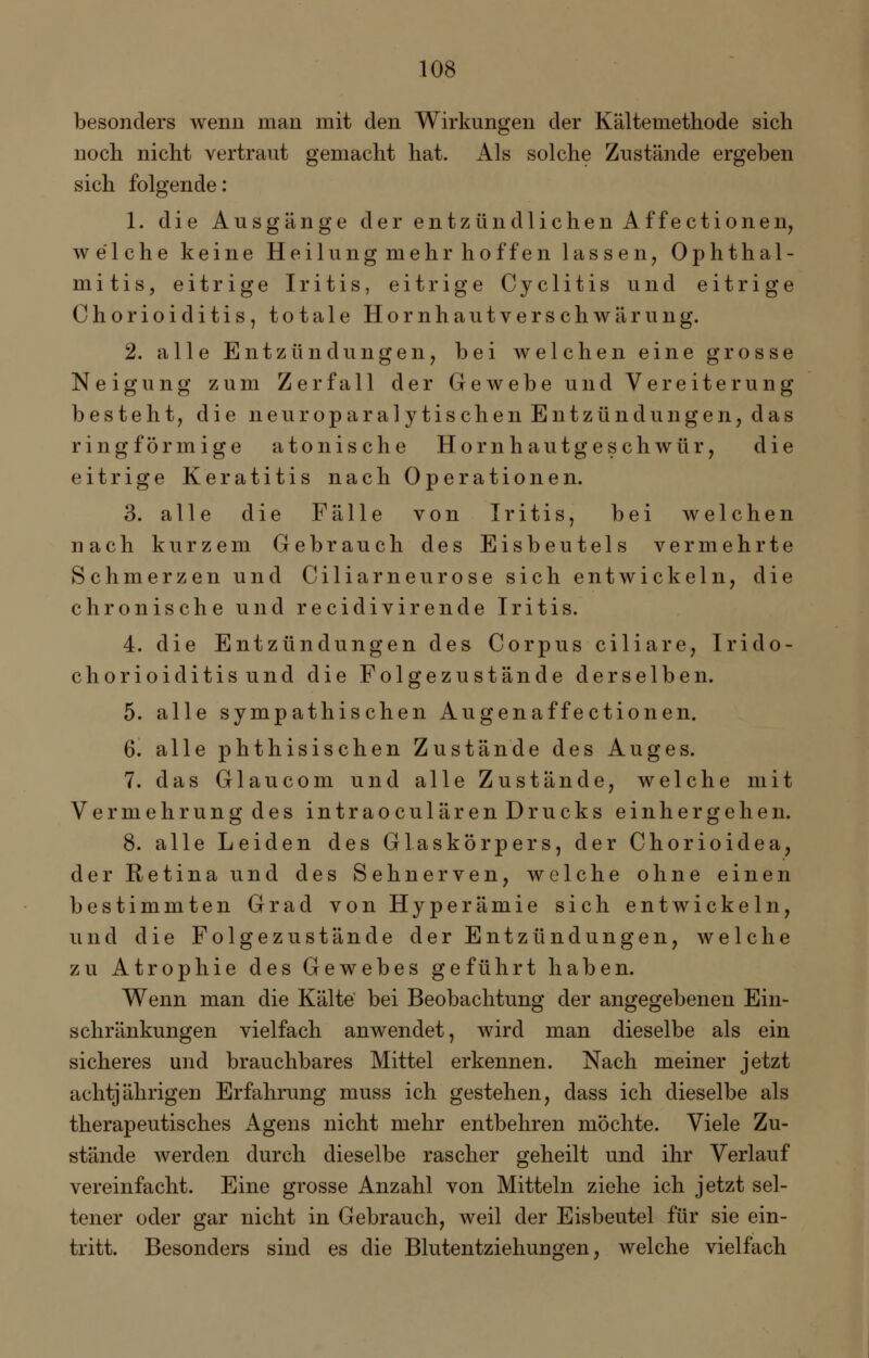 besonders wenn man mit den Wirkungen der Kältemethode sich noch nicht vertraut gemacht hat. Als solche Zustände ergeben sich folgende: 1. die Ausgänge der entzündlichen Affectionen, welche keine Heilung mehr hoffen lassen, Ophthal- mitis, eitrige Iritis, eitrige Cyclitis und eitrige Chorioiditis, totale Hornhautverschwärung. 2. alle Entzündungen, bei welchen eine grosse Neigung zum Zerfall der Gewebe und Vereiterung besteht, die neuroparalytischen Entzündungen, das ringförmige a tonische Hornhautgeschwür, die eitrige Keratitis nach Operationen. 3. alle die Fälle von Iritis, bei welchen nach kurzem Gebrauch des Eisbeutels vermehrte Schmerzen und Ciliarneurose sich entwickeln, die chronische und recidivirende Iritis. 4. die Entzündungen des Corpus ciliare, Irido- chorioiditisund die Folgezustände derselben. 5. alle sympathischen Augenaffectionen. 6. alle phthisischen Zustände des Auges. 7. das Glaucom und alle Zustände, welche mit Vermehrung des intraoculärenDrucks einhergehen. 8. alle Leiden des Glaskörpers, der Chorioidea, der Retina und des Sehnerven, welche ohne einen bestimmten Grad von Hyperämie sich entwickeln, und die Folgezustände der Entzündungen, welche zu Atrophie des Gewebes geführt haben. Wenn man die Kälte bei Beobachtung der angegebenen Ein- schränkungen vielfach anwendet, wird man dieselbe als ein sicheres und brauchbares Mittel erkennen. Nach meiner jetzt achtjährigen Erfahrung muss ich gestehen, dass ich dieselbe als therapeutisches Agens nicht mehr entbehren möchte. Viele Zu- stände werden durch dieselbe rascher geheilt und ihr Verlauf vereinfacht. Eine grosse Anzahl von Mitteln ziehe ich jetzt sel- tener oder gar nicht in Gebrauch, weil der Eisbeutel für sie ein- tritt. Besonders sind es die Blutentziehungen, welche vielfach