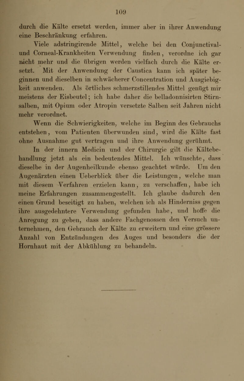 durch die Kälte ersetzt werden, immer aber in ihrer Anwendung eine Beschränkung erfahren. Viele adstringirende Mittel, welche bei den Conjunctival- und Corneal-Krankheiten Verwendung finden, verordne ich gar nicht mehr und die übrigen werden vielfach durch die Kälte er- setzt. Mit der Anwendung der Caustica kann ich später be- ginnen und dieselben in schwächerer Concentration und Ausgiebig- keit anwenden. Als örtliches schmerzstillendes Mittel genügt mir meistens der Eisbeutel; ich habe daher die belladonnisirten Stirn- salben, mit Opium oder Atropin versetzte Salben seit Jahren nicht mehr verordnet. Wenn die Schwierigkeiten, welche im Beginn des Gebrauchs entstehen, vom Patienten überwunden sind, wird die Kälte fast ohne Ausnahme gut vertragen und ihre Anwendung gerühmt. In der innern Medicin und der Chirurgie gilt die Kältebe- handlung jetzt als ein bedeutendes Mittel. Ich wünschte, dass dieselbe in der Augenheilkunde ebenso geachtet würde. Um den Augenärzten einen Ueberblick über die Leistungen, welche man mit diesem Verfahren erzielen kann, zu verschaffen, habe ich meine Erfahrungen zusammengestellt. Tch glaube dadurch den einen Grund beseitigt zu haben, welchen ich als Hinderniss gegen ihre ausgedehntere Verwendung gefunden habe, und hoffe die Anregung zu geben, dass andere Fachgenossen den Versuch un- ternehmen, den Gebrauch der Kälte zu erweitern und eine grössere Anzahl von Entzündungen des Auges und besonders die der Hornhaut mit der Abkühlung zu behandeln.