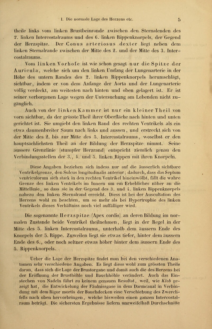 theile links vom linken Brustbeinrande zwischen den Sternalenden des 2. linken Intercostalraums und des 6. linken Rippenknorpels, der Gegend der Herzspitze. Der Conus arteriosus dexter liegt neben dem linken Sternalrande zwischen der Mitte des 2. und der Mitte des 3. Inter- costalraums. Vom linken Vorhofe ist wie schon gesagt nur die Spitze der Auricula, welche sich um den linken Umfang der Lungenarterie in der Höhe des untern Randes des 2. linken Rippenknorpels herumschlägt, sichtbar, indem er von dem Anfange der Aorta und der Lungenarterie völlig verdeckt, am weitesten nach hinten und oben gelagert ist. Er ist seiner verborgenen Lage wegen der Untersuchung am Lebenden nicht zu- gänglich. Auch von der linken Kammer ist nur ein kleiner Theil von vorn sichtbar, da der grösste Theil ihrer Oberfläche nach hinten und unten gerichtet ist. Sie umgiebt den linken Rand des rechten Ventrikels als ein etwa daumenbreiter Saum nach links und aussen, und erstreckt sich von der Mitte des 2. bis zur Mitte des 5. Intercostalraums, woselbst er den hauptsächlichsten Theil an der Bildung der Herzspitze nimmt. Seine äussere Grenzlinie (stumpfer Herzrand) entspricht ziemlich genau den Verbindungsstellen der 3., 4. und 5. linken Rippen mit ihren Knorpeln. Diese Angaben beziehen sich indess nur auf die Uusserlich sichtbare Ventrikelgrenze, denSulcus longitudinalis anterior; dadurch, dass dasSeptum ventriculorum sich stark in den rechten Ventrikel hineinwölbt, fällt die wahre Grenze des linken Ventrikels im Innern um ein Erhebliches näher an die Mittellinie, so dass sie in der Gegend des 3. und 4. linken Rippenknorpels nahezu den linken Sternalrand erreicht. Diess ist bei der Auscultation des Herzens wohl zu beachten, um so mehr als bei Hypertrophie des linken Ventrikels dieses Verhältniss noch viel auffälliger wird. Die sogenannte Herzspitze (Apex cordis) an deren Bildung im nor- malen Zustande beide Ventrikel theilnehmen, liegt in der Begel in der Mitte des 5. linken Intercostalraums, unterhalb dem äussern Ende des Knorpels der 5. Rippe. Zuweilen liegt sie etwas tiefer, hinter dem äussern Ende des 6., oder noch seltner etwas höher hinter dem äussern Ende des 5. Rippenknorpels. Ueber die Lage der Herzspitze findet man bei den verschiedenen Ana- tomen sehr verschiedene Angaben. Es liegt diess wohl zum grössten Theile daran, dass sich die Lage der Brustorgane und damit auch die des Herzens bei der Eröffnung der Brusthöhle und Bauchhöhle verändert. Auch das Ein- stechen von Nadeln führt zu keinem genauen Resultat, weil, wie Klob ge- zeigt hat, die Entwicklung der Fäulnissgase in dem Darmcanal in Verbin- dung mit dem Rigor mortis der Bauchdecken eine Verschiebung des Zwerch- fells nach oben hervorbringen, welche bisweilen einen ganzen Intercostal- raum beträgt. Die sichersten Ergebnisse liefern unzweifelhaft Durchschnitte