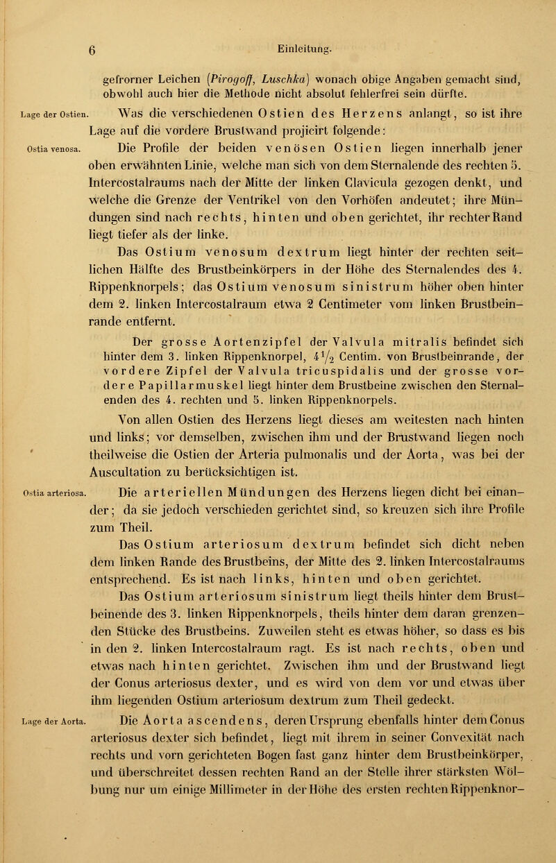 gefrorner Leichen (Pirogoff, Luschka) wonach obige Angaben gemacht sind, obwohl auch hier die Methode nicht absolut fehlerfrei sein dürfte. Lage der ostien. Was die verschiedenen 0 stie n des Herzens anlangt, so ist ihre Lage auf die vordere Brustwand projicirt folgende: Ostiavenosa. Die Profile der beiden venösen Ostien liegen innerhalb jener oben erwähnten Linie, welche man sich von dem Sternalende des rechten 5. Intercostalraums nach der Mitte der linken Clavicula gezogen denkt, und welche die Grenze der Ventrikel von den Vorhöfen andeutet; ihre Mün- dungen sind nach rechts, hinten und oben gerichtet, ihr rechter Band liegt tiefer als der linke. Das Ostium venosum dextrum liegt hinter der rechten seit- lichen Hälfte des Brustbeinkörpers in der Höhe des Sternalendes des 4. Bippenknorpels; das Ostium venosum sinistrum höher oben hinter dem 2. linken Intercostalraum etwa 2 Centimeter vom linken Brustbein- rande entfernt. Der grosse Aortenzipfel der Valvula mitralis befindet sich hinter dem 3. linken Rippenknorpel, &i/2 Centim. von Brustbeinrande, der vordere Zipfel der Valvula tricuspidalis und der grosse vor- dere Papillarmuskel liegt hinter dem Brustbeine zwischen den Sternal- enden des 4. rechten und 5. linken Rippenknorpels. Von allen Ostien des Herzens liegt dieses am weitesten nach hinten und links; vor demselben, zwischen ihm und der Brustwand liegen noch theilweise die Ostien der Arteria pulmonalis und der Aorta, was bei der Auscultation zu berücksichtigen ist. Ostiaarteriosa. Die arteriellen Mündungen des Herzens liegen dicht bei einan- der ; da sie jedoch verschieden gerichtet sind, so kreuzen sich ihre Profile zum Theil. Das Ostium arteriosum dextrum befindet sich dicht neben dem linken Bande des Brustbeins, der Mitte des 2. linken Intercostalraums entsprechend. Es ist nach links, hinten und oben gerichtet. Das Ostium arteriosum sinistrum liegt theils hinler dem Brust- beinende des 3. linken Bippenknorpels, theils hinter dem daran grenzen- den Stücke des Brustbeins. Zuweilen steht es etwas höher, so dass es bis in den 2. linken Intercostalraum ragt. Es ist nach rechts, oben und etwas nach hinten gerichtet. Zwischen ihm und der Brustwand liegt der Conus arteriosus dexter, und es wird von dem vor und etwas über ihm liegenden Ostium arteriosum dextrum zum Theil gedeckt. Lage der Aorta. Die Aorta ascendens, deren Ursprung ebenfalls hinter dem Conus arteriosus dexter sich befindet, liegt mit ihrem in seiner Convexität nach rechts und vorn gerichteten Bogen fast ganz hinter dem Brustbeinkörper, und überschreitet dessen rechten Rand an der Stelle ihrer stärksten Wöl- bung nur um einige Millimeter in der Höhe des ersten rechten Bippenknor-