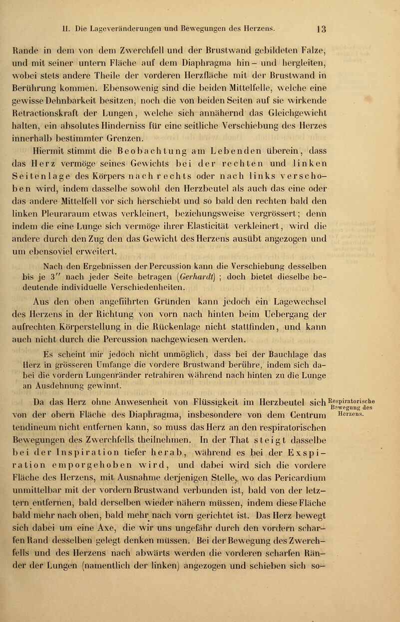 Rande in dem von dem Zwerchfell und der Brustwand gebildeten Falze, und mit seiner untern Fläche auf dem Diaphragma hin- und hergleiten, wobei stets andere Theile der vorderen Herzfläche mit der Brustwand in Berührung kommen. Ebensowenig sind die beiden Mittelfelle, welche eine gewisse Dehnbarkeit besitzen, noch die von beiden Seiten auf sie wirkende Retractionskraft der Lungen, welche sich annähernd das Gleichgewicht halten, ein absolutes Hinderniss für eine seitliche Verschiebung des Herzes innerhalb bestimmter Grenzen. Hiermit stimmt die Beobachtung am Lebenden überein, dass das Herz vermöge seines Gewichts bei der rechten und linken Seitenlage des Körpers nach r echts oder nach links verscho- ben wird, indem dasselbe sowohl den Herzbeutel als auch das eine oder das andere Mittelfell vor sich herschiebt und so bald den rechten bald den linken Pleuraraum etwas verkleinert, beziehungsweise vergrössert; denn indem die eine Lunge sich vermöge ihrer Elasticität verkleinert, wird die andere durch den Zug den das Gewicht des Herzens ausübt angezogen und um ebensoviel erweitert. Nach den Ergebnissen derPercussion kann die Verschiebung desselben bis je 3 nach jeder Seite betragen [Gerhardt] ; doch bietet dieselbe be- deutende individuelle Verschiedenheiten. Aus den oben angeführten Gründen kann jedoch ein Lagewechsel des Herzens in der Richtung von vorn nach hinten beim Uebergang der aufrechten Körperstellung in die Rückenlage nicht stattfinden, und kann auch nicht durch die Percussion nachgewiesen werden. Es scheint mir jedoch nicht unmöglich, dass bei der Bauchlage das Herz in grösseren Umfange die vordere Brustwand berühre, indem sich da- bei die vordem Lungenränder retrahiren während nach hinten zu die Lunge an Ausdehnung gewinnt. Da das Herz ohne Anwesenheit von Flüssigkeit im Herzbeutel sichRT?si)iratorisclie ° Bewegung des von der obern Fläche des Diaphragma, insbesondere von dem Centrum Herzens. tendineum nicht entfernen kann, so muss das Herz an den respiratorischen Bewegungen des Zwerchfells theilnehmen. In der That steigt dasselbe bei der Inspiration tiefer herab, während es bei der Exspi- ration emporgehoben wird, und dabei wird sich die vordere Fläche des Herzens, mit Ausnahme derjenigen Stelle,, wo das Pericardium unmittelbar mit der vordem Brustwand verbunden ist, bald von der letz- tern entfernen, bald derselben wieder nähern müssen, indem diese Fläche bald mehr nach oben, bald mehr nach vorn gerichtet ist. Das Herz bewegt sich dabei um eine Axe, die wir uns ungefähr durch den vordem schar- fen Rand desselben gelegt denken müssen. Bei der Bewegung des Zwerch- fells und des Herzens nach abwärts werden die vorderen scharfen Rän- der der Lungen (namentlich der linken) angezogen und schieben sich so-